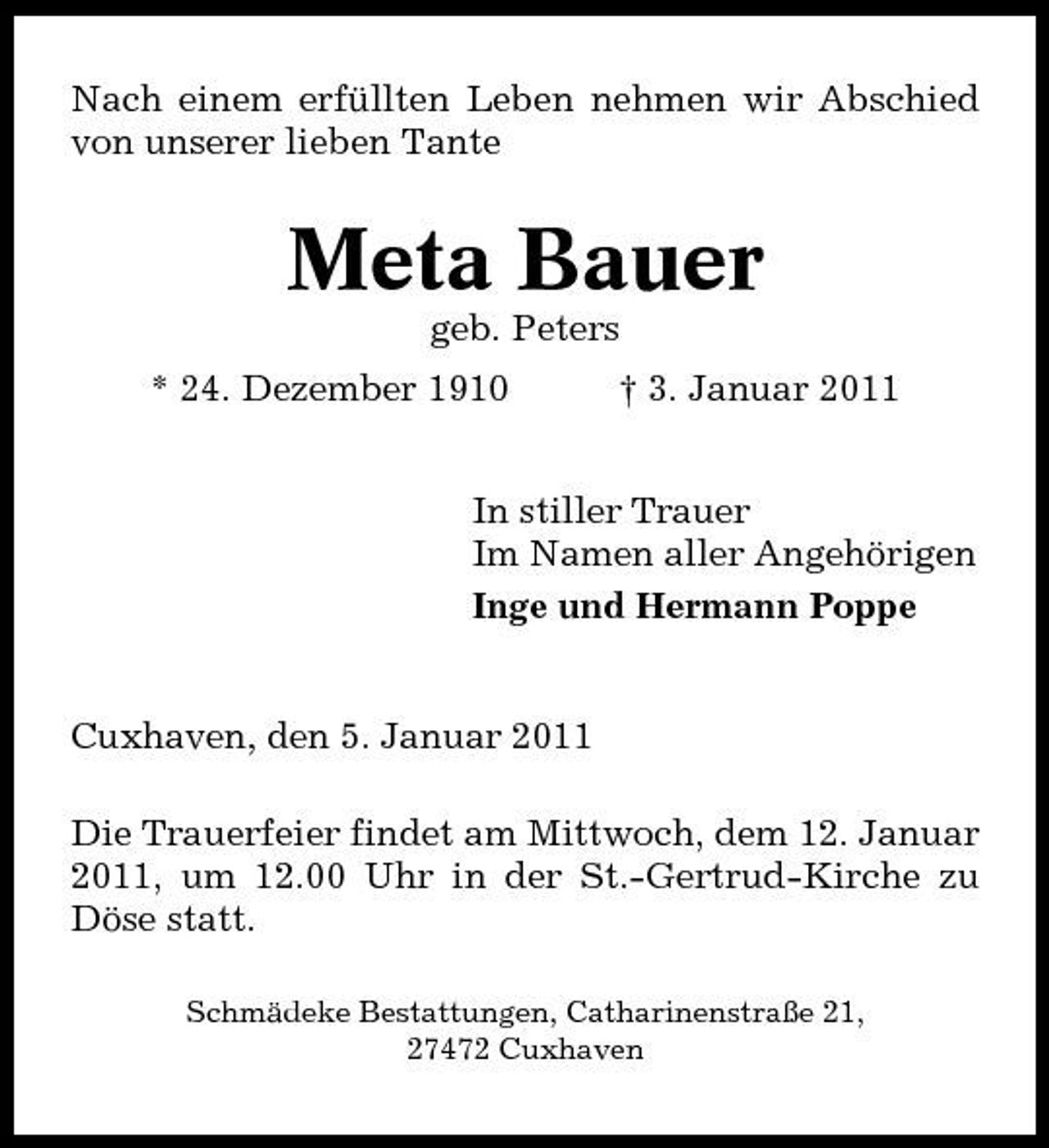 <p>Nach einem erfüllten Leben nehmen wir Abschied von unserer lieben Tante</p><p>Meta Bauer<br />geb. Peters * 24. Dezember 1910 † 3. Januar 2011 In stiller Trauer Im Namen aller Angehörigen Inge und Hermann Poppe</p><p>Cuxhaven, den 5. Januar 2011 Die Trauerfeier findet am Mittwoch, dem 12. Januar 2011, um 12.00 Uhr in der St.-Gertrud-Kirche zu Döse statt.<br />Schmädeke Bestattungen, Catharinenstraße 21, 27472 Cuxhaven</p>