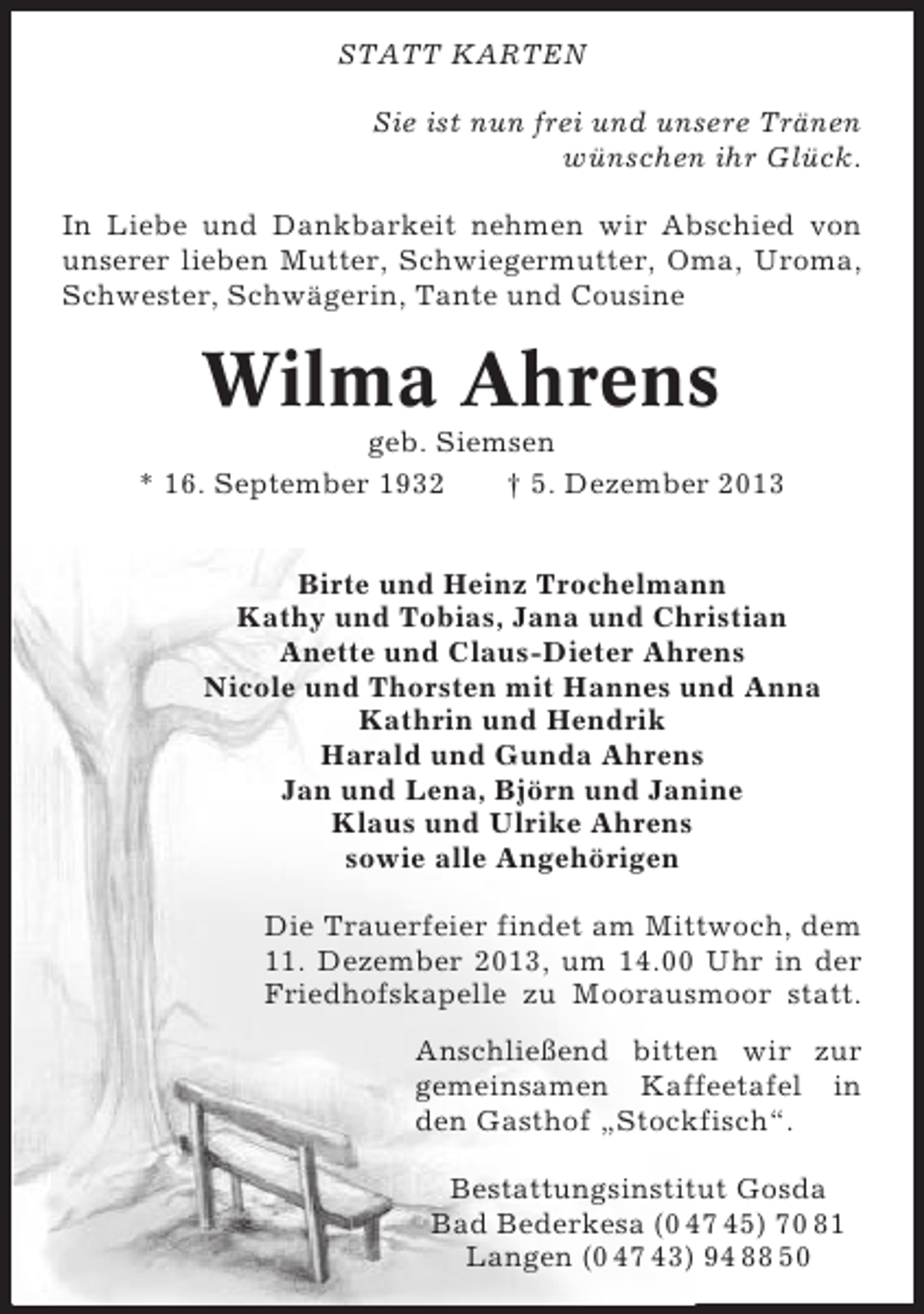 <p>STATT KARTEN<br />Sie ist nun frei und unsere Tränen<br />wünschen ihr Glück.<br />In Liebe und Dankbarkeit nehmen wir Abschied von<br />unserer lieben Mutter, Schwiegermutter, Oma, Uroma,<br />Schwester, Schwägerin, Tante und Cousine</p><p>Wilma Ahrens<br />geb. Siemsen<br />* 16. September 1932<br />† 5. Dezember 2013<br />Birte und Heinz Trochelmann<br />Kathy und Tobias, Jana und Christian<br />Anette und Claus-Dieter Ahrens<br />Nicole und Thorsten mit Hannes und Anna<br />Kathrin und Hendrik<br />Harald und Gunda Ahrens<br />Jan und Lena, Björn und Janine<br />Klaus und Ulrike Ahrens<br />sowie alle Angehörigen<br />Die Trauerfeier findet am Mittwoch, dem<br />11. Dezember 2013, um 14.00 Uhr in der<br />Friedhofskapelle zu Moorausmoor statt.<br />Anschließend bitten wir zur<br />gemeinsamen Kaffeetafel in<br />den Gasthof „Stockfisch“.<br />Bestattungsinstitut Gosda<br />Bad Bederkesa (0 47 45) 70 81<br />Langen (0 47 43) 94 88 50</p>