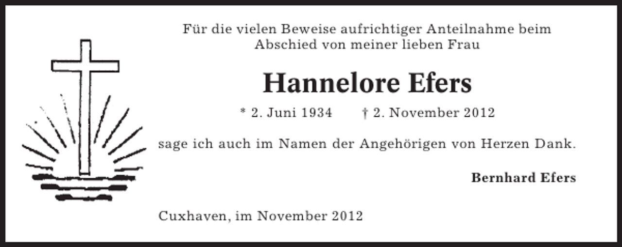 <p>Für die vielen Beweise aufrichtiger Anteilnahme beim<br />Abschied von meiner lieben Frau</p><p>Hannelore Efers<br />* 2. Juni 1934</p><p>† 2. November 2012</p><p>sage ich auch im Namen der Angehörigen von Herzen Dank.<br />Bernhard Efers<br />Cuxhaven, im November 2012</p>
