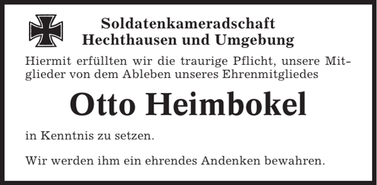 <p>Soldatenkameradschaft<br />Hechthausen und Umgebung<br />Hiermit erfüllten wir die traurige Pflicht, unsere Mitglieder von dem Ableben unseres Ehrenmitgliedes</p><p>Otto Heimbokel<br />in Kenntnis zu setzen.<br />Wir werden ihm ein ehrendes Andenken bewahren.</p>