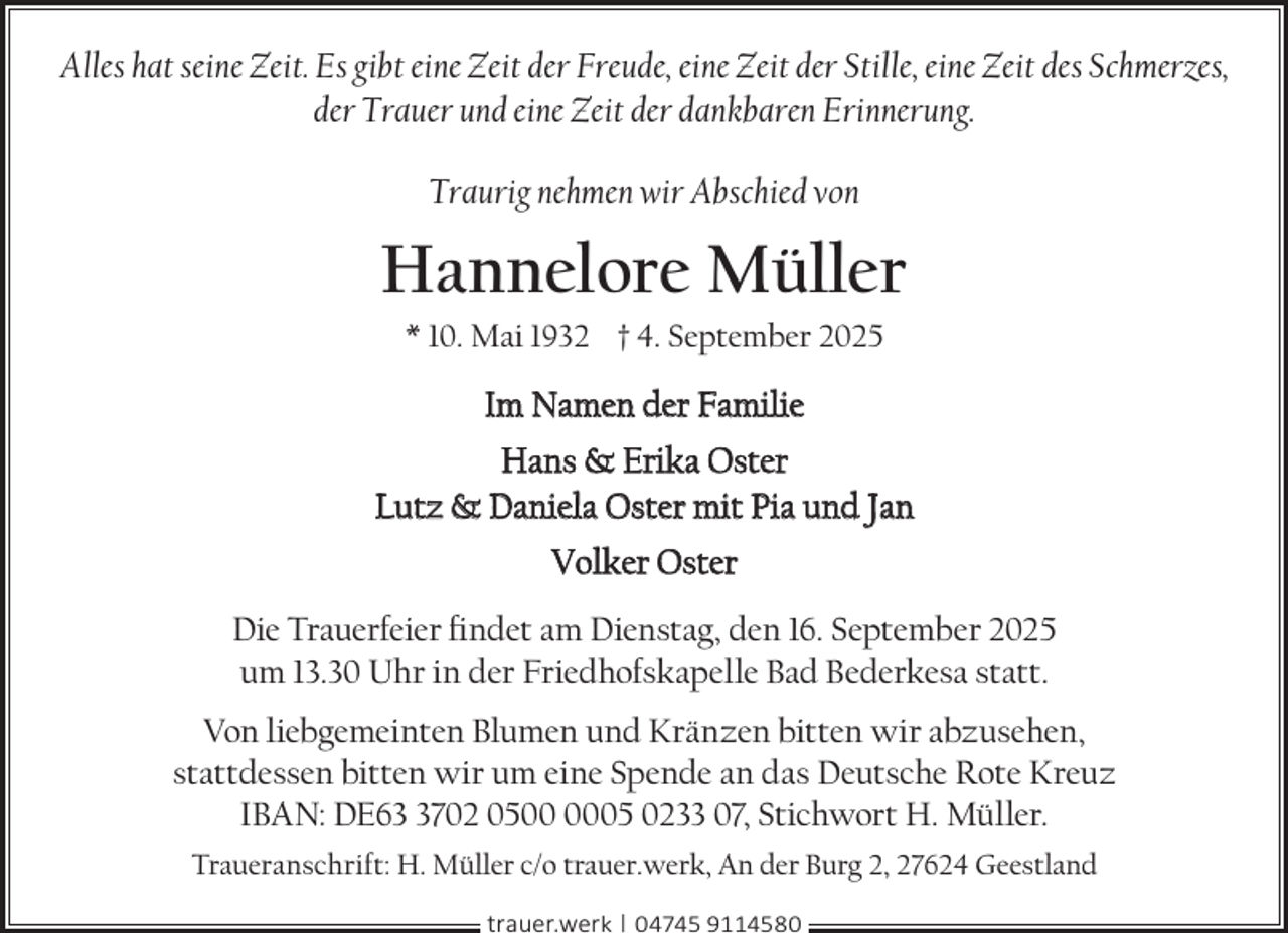 <p>Alles hat seine Zeit. Es gibt eine Zeit der Freude, eine Zeit der Stille, eine Zeit des Schmerzes,<br />der Trauer und eine Zeit der dankbaren Erinnerung.<br />Traurig nehmen wir Abschied von</p><p>Hannelore Müller<br />* 10. Mai 1932 † 4. September 2025</p><p>Im Namen der Familie<br />Hans &amp; Erika Oster<br />Lutz &amp; Daniela Oster mit Pia und Jan<br />Volker Oster<br />Die Trauerfeier ﬁndet am Dienstag, den 16. September 2025<br />um 13.30 Uhr in der Friedhofskapelle Bad Bederkesa statt.<br />Von liebgemeinten Blumen und Kränzen bitten wir abzusehen,<br />stattdessen bitten wir um eine Spende an das Deutsche Rote Kreuz<br />IBAN: DE6702 0505 0233 07, Stichwort H. Müller.<br />Traueranschrift: H. Müller c/o trauer.werk, An der Burg 2, 27624 Geestland<br />trauer.werk | 04745 9114580</p>
