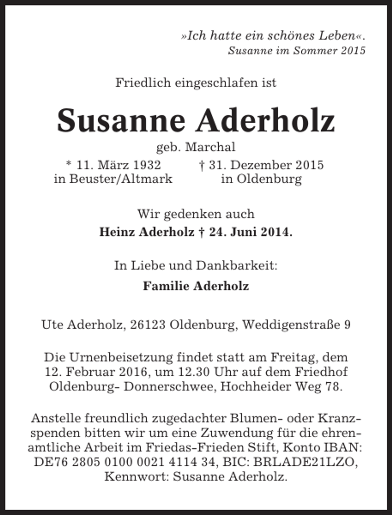 <p>»Ich hatte ein schönes Leben«.<br />Susanne im Sommer 2015</p><p>Friedlich eingeschlafen ist</p><p>Susanne Aderholz<br />geb. Marchal<br />* 11. März 1932<br />† 31. Dezember 2015<br />in Beuster/Altmark<br />in Oldenburg<br />Wir gedenken auch<br />Heinz Aderholz † 24. Juni 2014.<br />In Liebe und Dankbarkeit:<br />Familie Aderholz<br />Ute Aderholz, 26123 Oldenburg, Weddigenstraße 9<br />Die Urnenbeisetzung findet statt am Freitag, dem<br />12. Februar 2016, um 12.30 Uhr auf dem Friedhof<br />Oldenburg- Donnerschwee, Hochheider Weg 78.<br />Anstelle freundlich zugedachter Blumen- oder Kranzspenden bitten wir um eine Zuwendung für die ehrenamtliche Arbeit im Friedas-Frieden Stift, Konto IBAN:<br />DE76 2805 0121 4114 34, BIC: BRLADE21LZO,<br />Kennwort: Susanne Aderholz.</p>