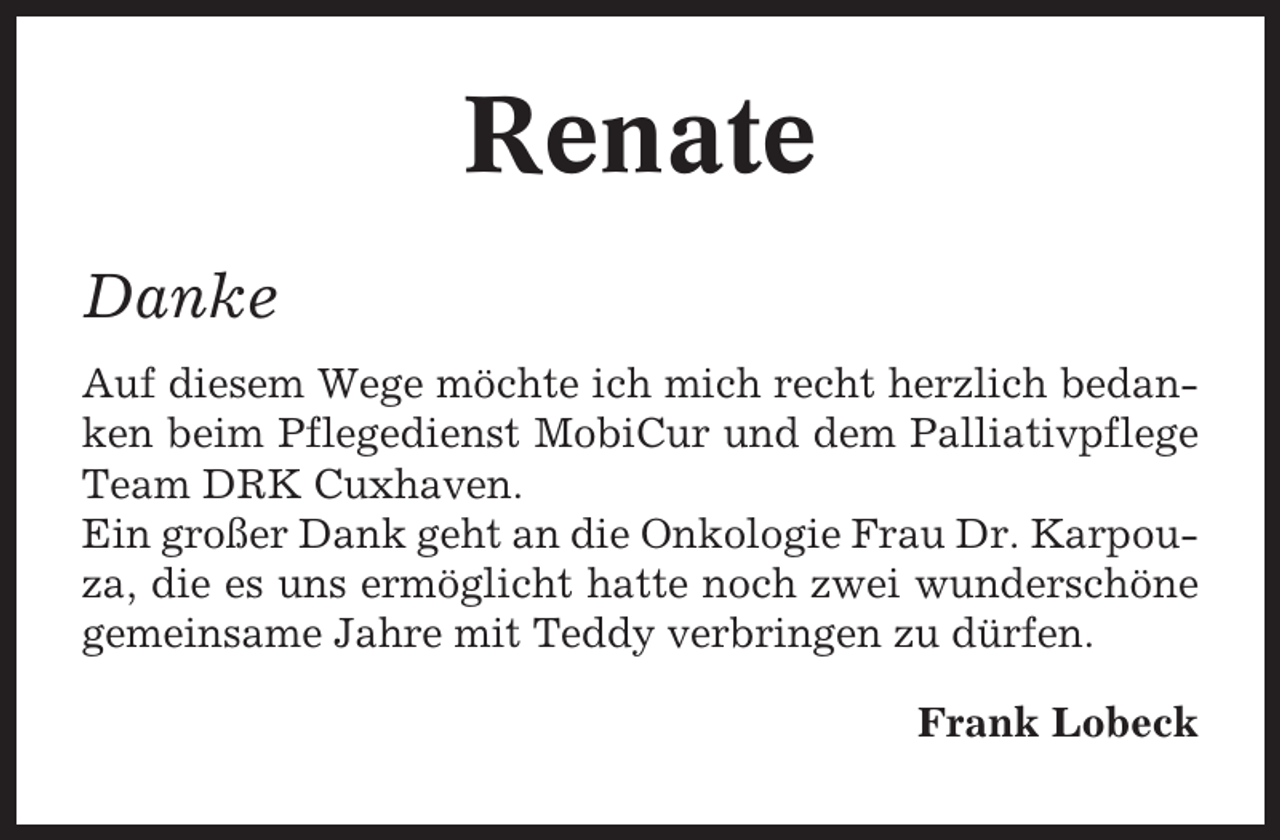 <p>Renate<br />Danke<br />Auf diesem Wege möchte ich mich recht herzlich bedanken beim Pflegedienst MobiCur und dem Palliativpflege<br />Team DRK Cuxhaven.<br />Ein großer Dank geht an die Onkologie Frau Dr. Karpouza, die es uns ermöglicht hatte noch zwei wunderschöne<br />gemeinsame Jahre mit Teddy verbringen zu dürfen.<br />Frank Lobeck</p>