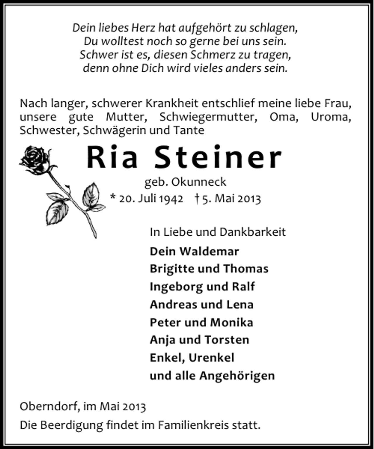 <p>Dein liebes Herz hat aufgehört zu schlagen,<br />Du wolltest noch so gerne bei uns sein.<br />Schwer ist es, diesen Schmerz zu tragen,<br />denn ohne Dich wird vieles anders sein.<br />Nach langer, schwerer Krankheit entschlief meine liebe Frau,<br />unsere gute Mutter, Schwiegermutter, Oma, Uroma,<br />Schwester, Schwägerin und Tante</p><p>Ria Steiner<br />geb. Okunneck<br />* 20. Juli 1942 † 5. Mai 2013</p><p>In Liebe und Dankbarkeit<br />Dein Waldemar<br />Brigitte und Thomas<br />Ingeborg und Ralf<br />Andreas und Lena<br />Peter und Monika<br />Anja und Torsten<br />Enkel, Urenkel<br />und alle Angehörigen<br />Oberndorf, im Mai 2013<br />Die Beerdigung findet im Familienkreis statt.</p>