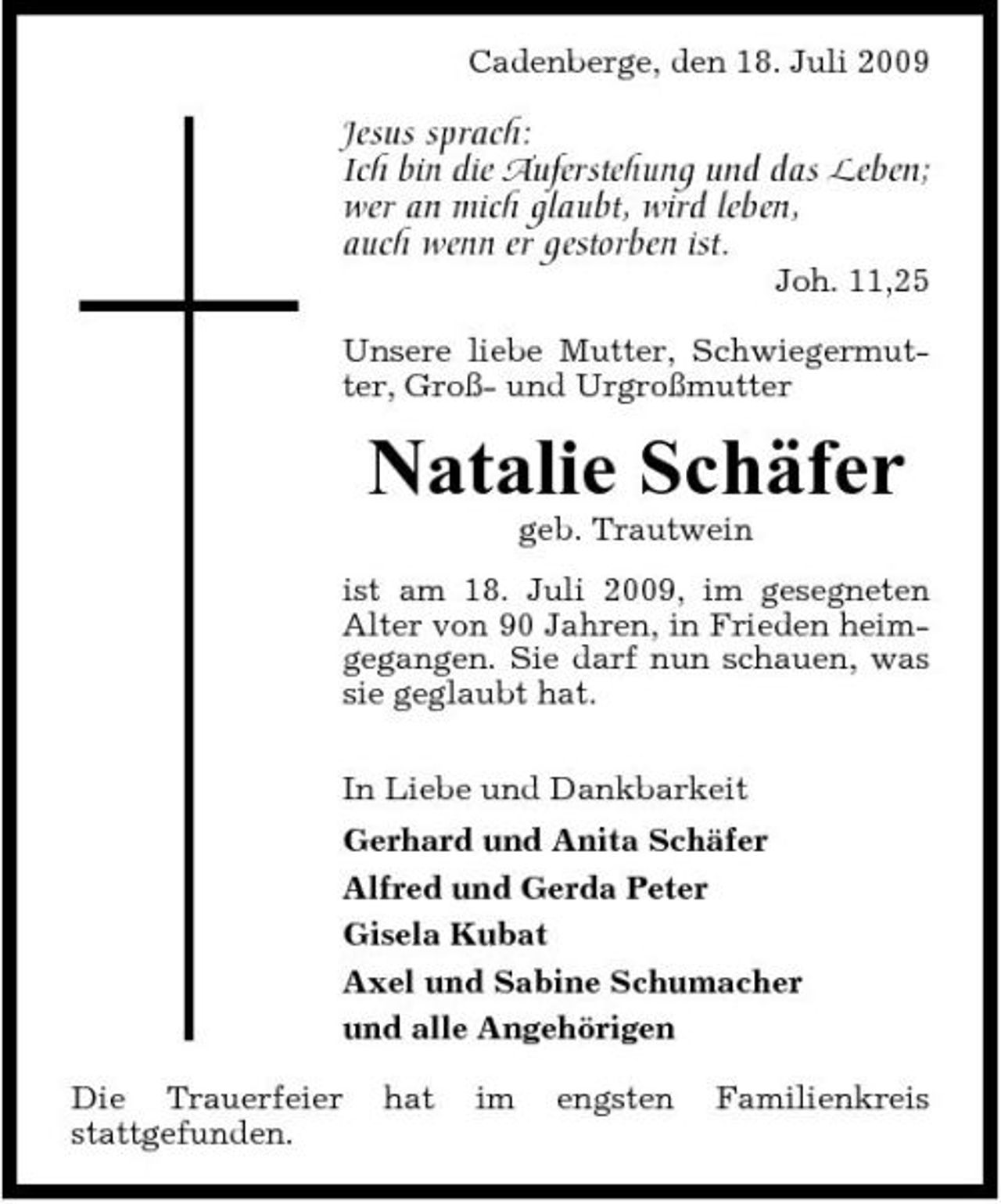 <p>Cadenberge, den 18. Juli 2009</p><p>Jesus sprach: Ich bin die Auferstehung und das Leben; wer an mich glaubt, wird leben, auch wenn er gestorben ist.<br />Joh. 11,25 Unsere liebe Mutter, Schwiegermutter, Groß- und Urgroßmutter</p><p>Natalie Schäfer<br />geb. Trautwein ist am 18. Juli 2009, im gesegneten Alter von 90 Jahren, in Frieden heimgegangen. Sie darf nun schauen, was sie geglaubt hat. In Liebe und Dankbarkeit Gerhard und Anita Schäfer Alfred und Gerda Peter Gisela Kubat Axel und Sabine Schumacher und alle Angehörigen Die Trauerfeier stattgefunden. hat im engsten Familienkreis</p>