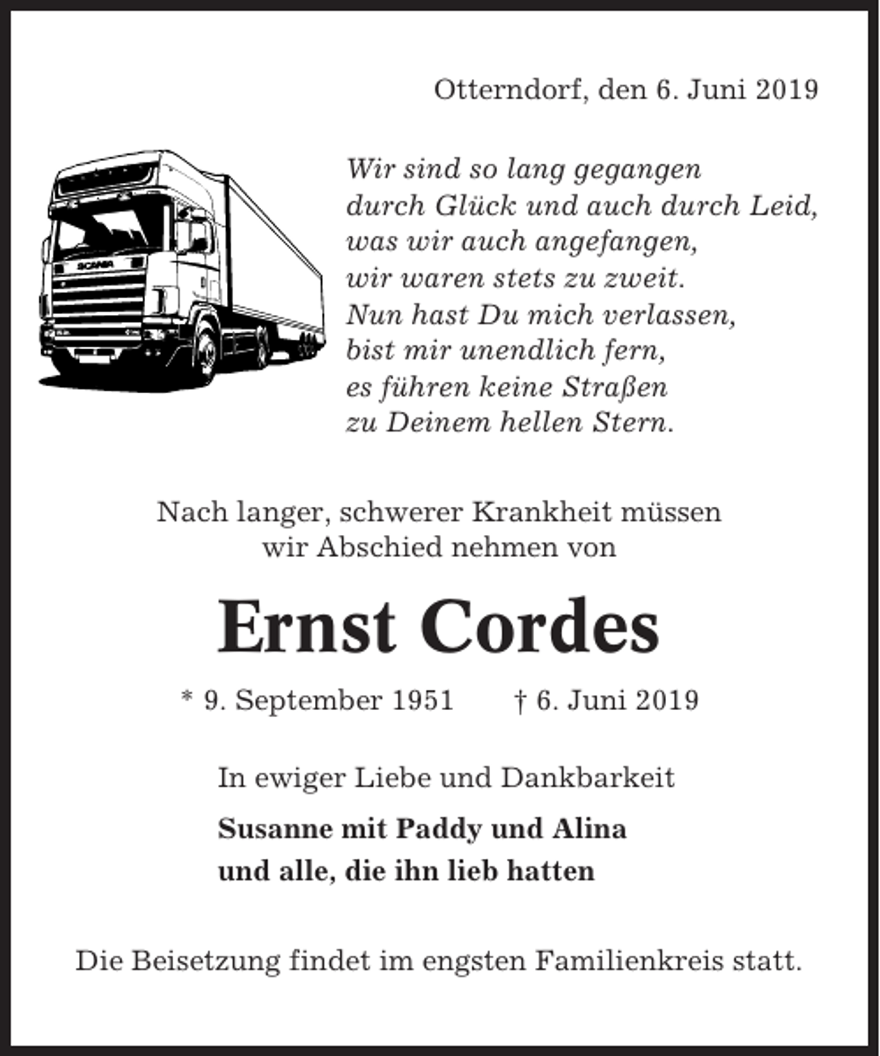 <p>Otterndorf, den 6. Juni 2019<br />Wir sind so lang gegangen<br />durch Glück und auch durch Leid,<br />was wir auch angefangen,<br />wir waren stets zu zweit.<br />Nun hast Du mich verlassen,<br />bist mir unendlich fern,<br />es führen keine Straßen<br />zu Deinem hellen Stern.<br />Nach langer, schwerer Krankheit müssen<br />wir Abschied nehmen von</p><p>Ernst Cordes<br />* 9. September 1951</p><p>† 6. Juni 2019</p><p>In ewiger Liebe und Dankbarkeit<br />Susanne mit Paddy und Alina<br />und alle, die ihn lieb hatten<br />Die Beisetzung findet im engsten Familienkreis statt.</p>