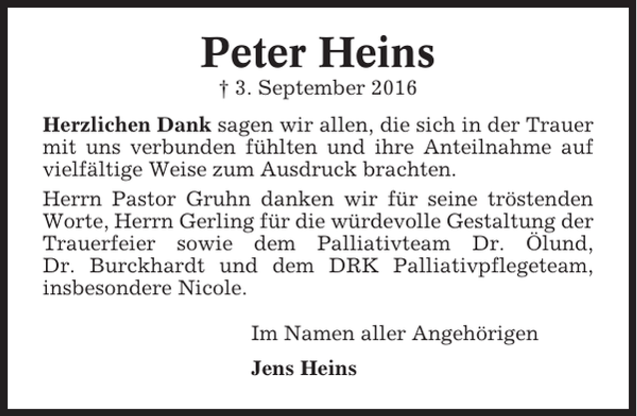 <p>Peter Heins<br />† 3. September 2016<br />Herzlichen Dank sagen wir allen, die sich in der Trauer<br />mit uns verbunden fühlten und ihre Anteilnahme auf<br />vielfältige Weise zum Ausdruck brachten.<br />Herrn Pastor Gruhn danken wir für seine tröstenden<br />Worte, Herrn Gerling für die würdevolle Gestaltung der<br />Trauerfeier sowie dem Palliativteam Dr. Ölund,<br />Dr. Burckhardt und dem DRK Palliativpflegeteam,<br />insbesondere Nicole.<br />Im Namen aller Angehörigen<br />Jens Heins</p>