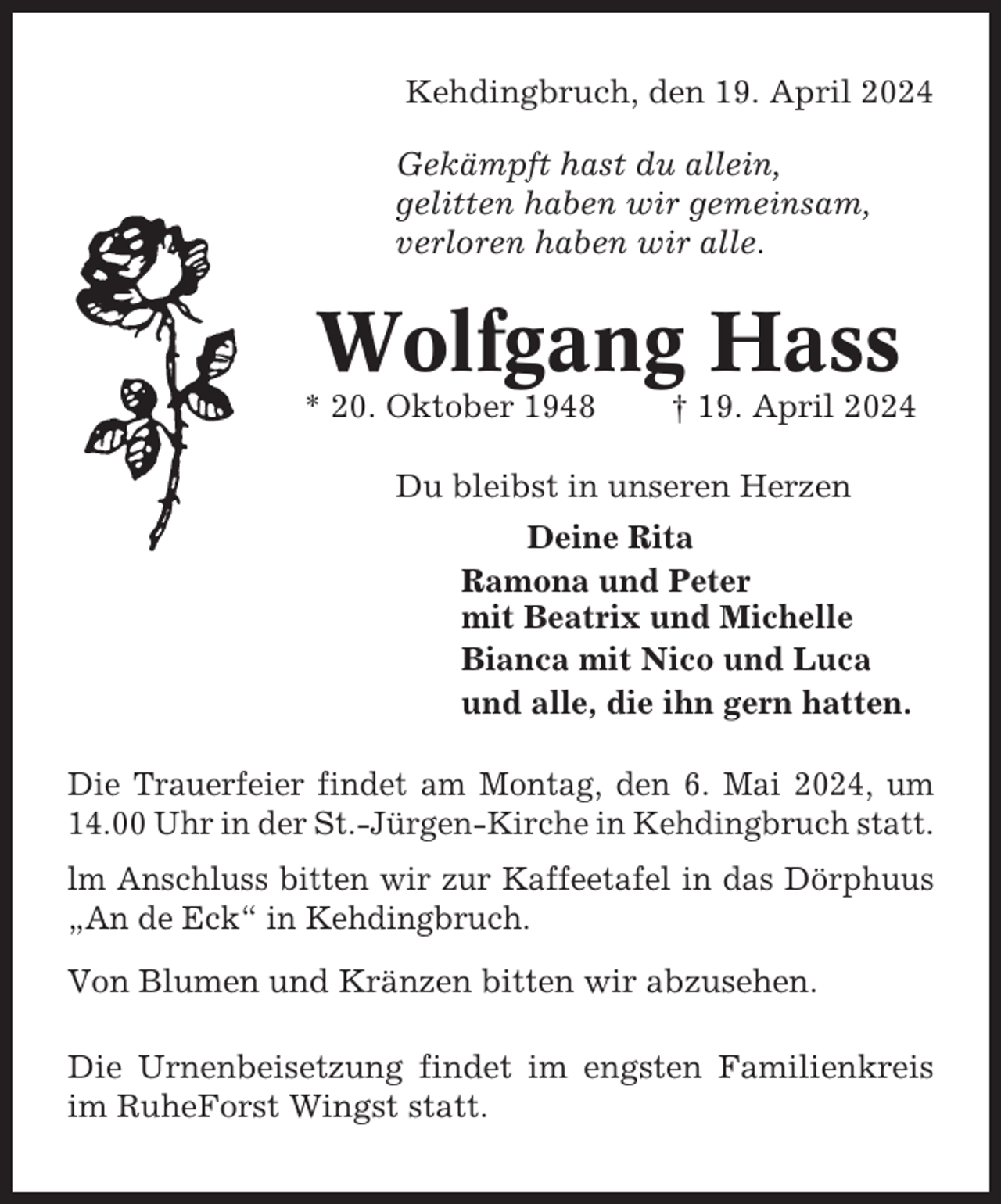 <p>Kehdingbruch, den 19. April 2024<br />Gekämpft hast du allein,<br />gelitten haben wir gemeinsam,<br />verloren haben wir alle.</p><p>Wolfgang Hass<br />* 20. Oktober 1948</p><p>† 19. April 2024</p><p>Du bleibst in unseren Herzen<br />Deine Rita<br />Ramona und Peter<br />mit Beatrix und Michelle<br />Bianca mit Nico und Luca<br />und alle, die ihn gern hatten.<br />Die Trauerfeier findet am Montag, den 6. Mai 2024, um<br />14.00 Uhr in der St.-Jürgen-Kirche in Kehdingbruch statt.<br />lm Anschluss bitten wir zur Kaffeetafel in das Dörphuus<br />„An de Eck“ in Kehdingbruch.<br />Von Blumen und Kränzen bitten wir abzusehen.<br />Die Urnenbeisetzung findet im engsten Familienkreis<br />im RuheForst Wingst statt.</p>