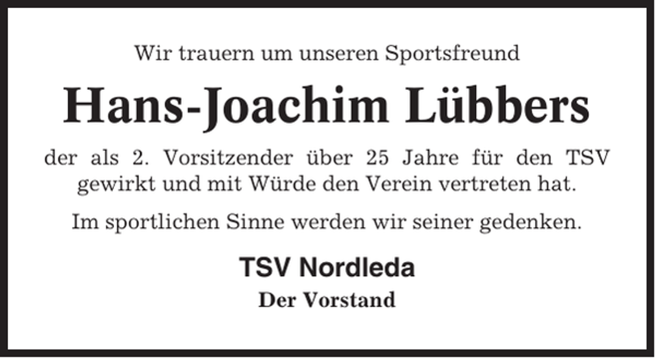 <p>Wir trauern um unseren Sportsfreund</p><p>Hans-Joachim Lübbers<br />der als 2. Vorsitzender über 25 Jahre für den TSV<br />gewirkt und mit Würde den Verein vertreten hat.<br />Im sportlichen Sinne werden wir seiner gedenken.</p><p>TSV Nordleda<br />Der Vorstand</p>