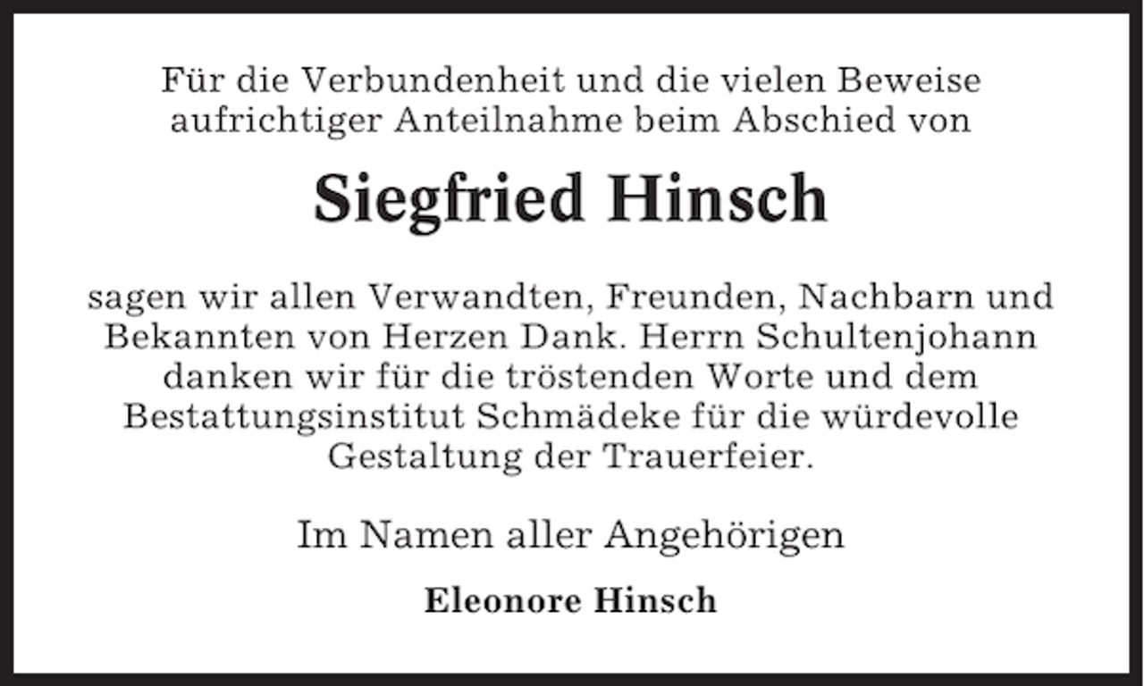 <p>Für die Verbundenheit und die vielen Beweise<br />aufrichtiger Anteilnahme beim Abschied von</p><p>Siegfried Hinsch<br />sagen wir allen Verwandten, Freunden, Nachbarn und<br />Bekannten von Herzen Dank. Herrn Schultenjohann<br />danken wir für die tröstenden Worte und dem<br />Bestattungsinstitut Schmädeke für die würdevolle<br />Gestaltung der Trauerfeier.</p><p>Im Namen aller Angehörigen<br />Eleonore Hinsch</p>