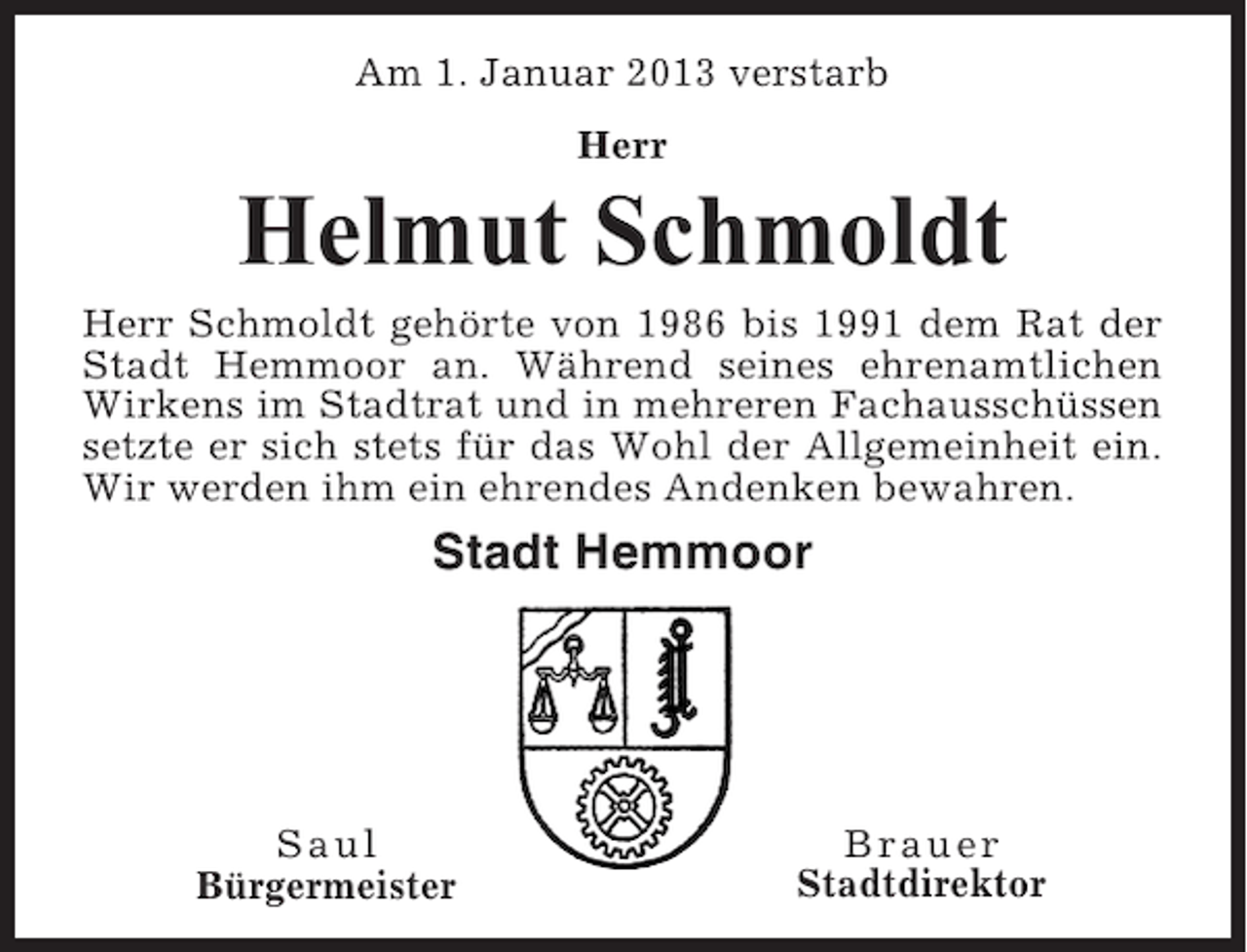 <p>Am 1. Januar 2013 verstarb<br />Herr</p><p>Helmut Schmoldt<br />Herr Schmoldt gehörte von 1986 bis 1991 dem Rat der<br />Stadt Hemmoor an. Während seines ehrenamtlichen<br />Wirkens im Stadtrat und in mehreren Fachausschüssen<br />setzte er sich stets für das Wohl der Allgemeinheit ein.<br />Wir werden ihm ein ehrendes Andenken bewahren.</p><p>Stadt Hemmoor</p><p>Saul<br />Bürgermeister</p><p>Brauer<br />Stadtdirektor</p>