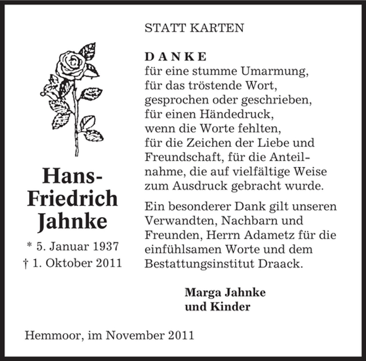 <p>STATT KARTEN</p><p>HansFriedrich<br />Jahnke<br />* 5. Januar 1937<br />† 1. Oktober 2011</p><p>DANKE<br />für eine stumme Umarmung,<br />für das tröstende Wort,<br />gesprochen oder geschrieben,<br />für einen Händedruck,<br />wenn die Worte fehlten,<br />für die Zeichen der Liebe und<br />Freundschaft, für die Anteilnahme, die auf vielfältige Weise<br />zum Ausdruck gebracht wurde.<br />Ein besonderer Dank gilt unseren<br />Verwandten, Nachbarn und<br />Freunden, Herrn Adametz für die<br />einfühlsamen Worte und dem<br />Bestattungsinstitut Draack.<br />Marga Jahnke<br />und Kinder</p><p>Hemmoor, im November 2011</p>