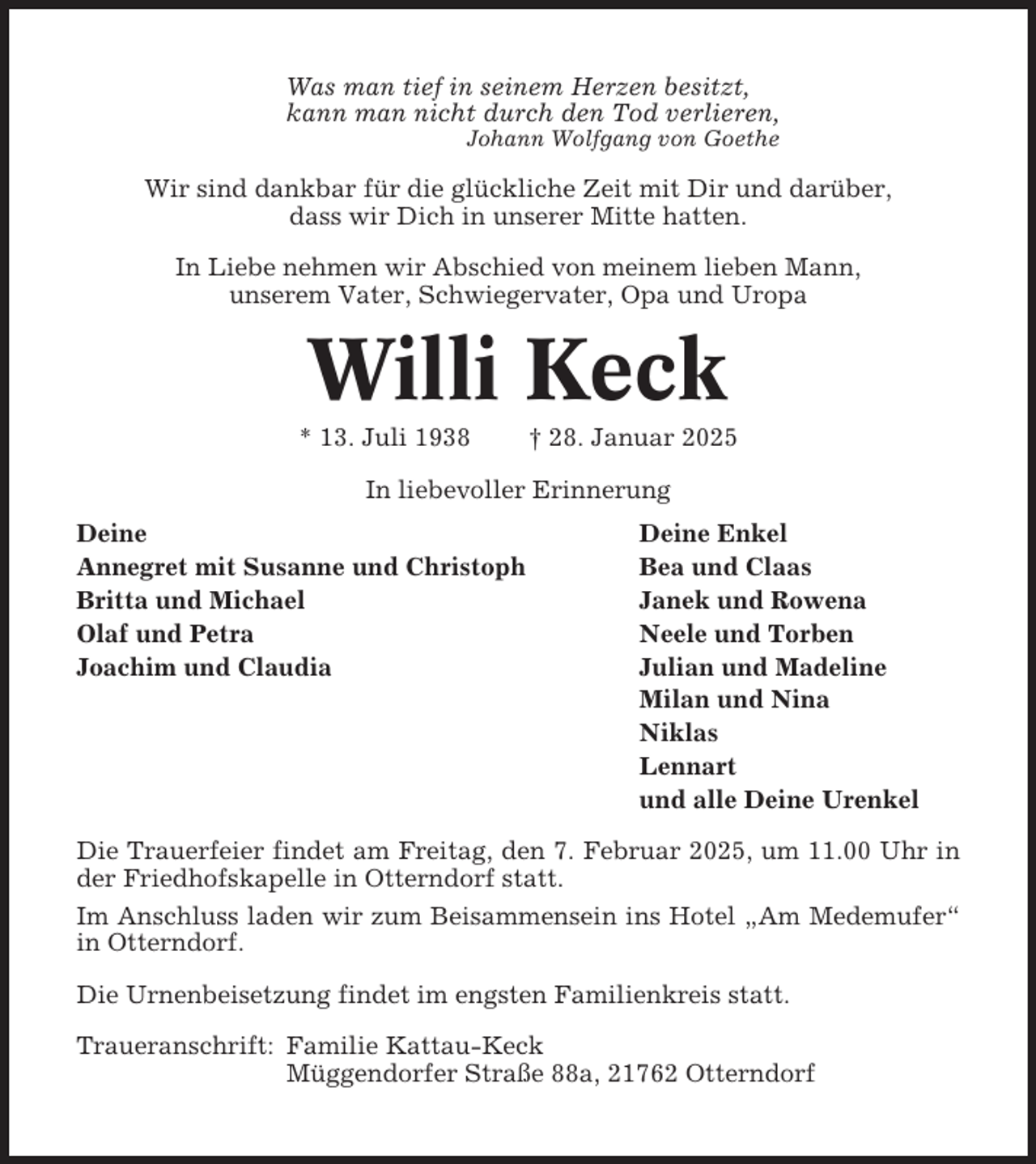 <p>Was man tief in seinem Herzen besitzt,<br />kann man nicht durch den Tod verlieren,<br />Johann Wolfgang von Goethe</p><p>Wir sind dankbar für die glückliche Zeit mit Dir und darüber,<br />dass wir Dich in unserer Mitte hatten.<br />In Liebe nehmen wir Abschied von meinem lieben Mann,<br />unserem Vater, Schwiegervater, Opa und Uropa</p><p>Willi Keck<br />* 13. Juli 1938</p><p>† 28. Januar 2025</p><p>In liebevoller Erinnerung<br />Deine<br />Annegret mit Susanne und Christoph<br />Britta und Michael<br />Olaf und Petra<br />Joachim und Claudia</p><p>Deine Enkel<br />Bea und Claas<br />Janek und Rowena<br />Neele und Torben<br />Julian und Madeline<br />Milan und Nina<br />Niklas<br />Lennart<br />und alle Deine Urenkel</p><p>Die Trauerfeier findet am Freitag, den 7. Februar 2025, um 11.00 Uhr in<br />der Friedhofskapelle in Otterndorf statt.<br />Im Anschluss laden wir zum Beisammensein ins Hotel „Am Medemufer“<br />in Otterndorf.<br />Die Urnenbeisetzung findet im engsten Familienkreis statt.<br />Traueranschrift: Familie Kattau-Keck<br />Müggendorfer Straße 88a, 21762 Otterndorf</p>