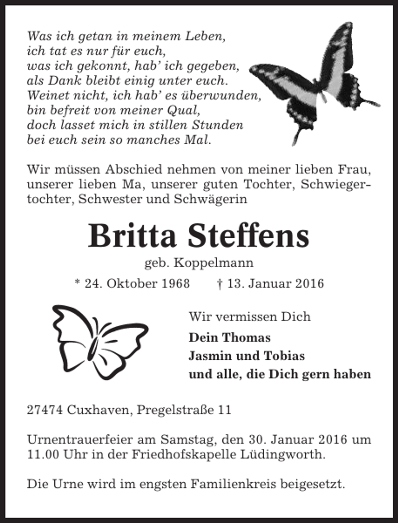 <p>Was ich getan in meinem Leben,<br />ich tat es nur für euch,<br />was ich gekonnt, hab’ ich gegeben,<br />als Dank bleibt einig unter euch.<br />Weinet nicht, ich hab’ es überwunden,<br />bin befreit von meiner Qual,<br />doch lasset mich in stillen Stunden<br />bei euch sein so manches Mal.<br />Wir müssen Abschied nehmen von meiner lieben Frau,<br />unserer lieben Ma, unserer guten Tochter, Schwiegertochter, Schwester und Schwägerin</p><p>Britta Steffens<br />geb. Koppelmann<br />* 24. Oktober 1968</p><p>† 13. Januar 2016</p><p>Wir vermissen Dich<br />Dein Thomas<br />Jasmin und Tobias<br />und alle, die Dich gern haben<br />27474 Cuxhaven, Pregelstraße 11<br />Urnentrauerfeier am Samstag, den 30. Januar 2016 um<br />11.00 Uhr in der Friedhofskapelle Lüdingworth.<br />Die Urne wird im engsten Familienkreis beigesetzt.</p>