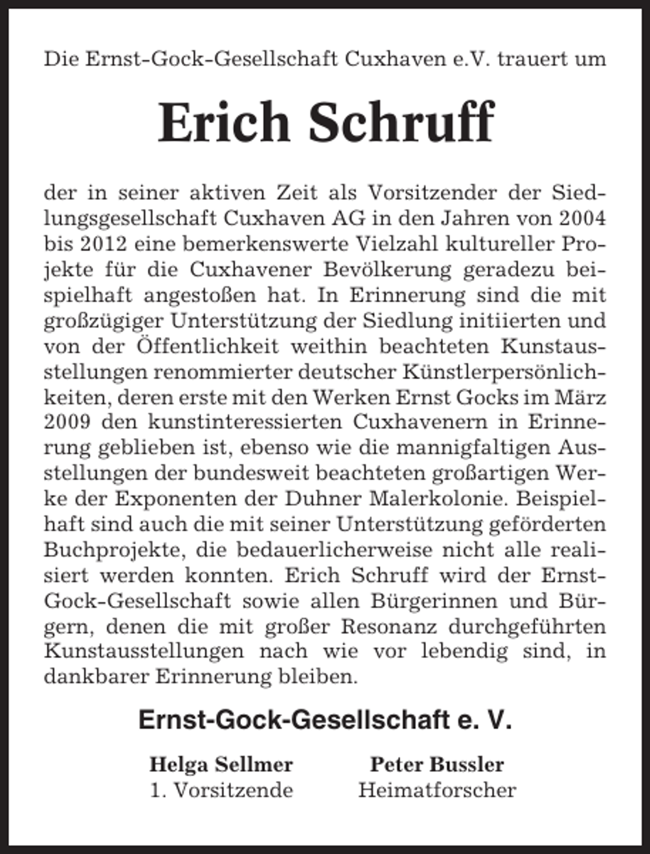 <p>Die Ernst-Gock-Gesellschaft Cuxhaven e.V. trauert um</p><p>Erich Schruff<br />der in seiner aktiven Zeit als Vorsitzender der Siedlungsgesellschaft Cuxhaven AG in den Jahren von 2004<br />bis 2012 eine bemerkenswerte Vielzahl kultureller Projekte für die Cuxhavener Bevölkerung geradezu beispielhaft angestoßen hat. In Erinnerung sind die mit<br />großzügiger Unterstützung der Siedlung initiierten und<br />von der Öffentlichkeit weithin beachteten Kunstausstellungen renommierter deutscher Künstlerpersönlichkeiten, deren erste mit den Werken Ernst Gocks im März<br />2009 den kunstinteressierten Cuxhavenern in Erinnerung geblieben ist, ebenso wie die mannigfaltigen Ausstellungen der bundesweit beachteten großartigen Werke der Exponenten der Duhner Malerkolonie. Beispielhaft sind auch die mit seiner Unterstützung geförderten<br />Buchprojekte, die bedauerlicherweise nicht alle realisiert werden konnten. Erich Schruff wird der ErnstGock-Gesellschaft sowie allen Bürgerinnen und Bürgern, denen die mit großer Resonanz durchgeführten<br />Kunstausstellungen nach wie vor lebendig sind, in<br />dankbarer Erinnerung bleiben.</p><p>Ernst-Gock-Gesellschaft e. V.<br />Helga Sellmer<br />1. Vorsitzende</p><p>Peter Bussler<br />Heimatforscher</p>