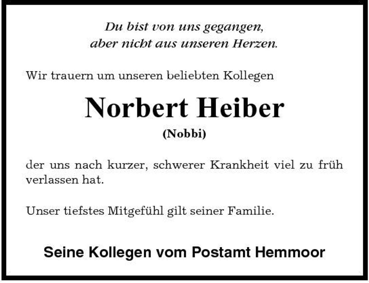 <p>Du bist von uns gegangen, aber nicht aus unseren Herzen.<br />Wir trauern um unseren beliebten Kollegen</p><p>Norbert Heiber<br />(Nobbi) der uns nach kurzer, schwerer Krankheit viel zu früh verlassen hat. Unser tiefstes Mitgefühl gilt seiner Familie.</p><p>Seine Kollegen vom Postamt Hemmoor</p>