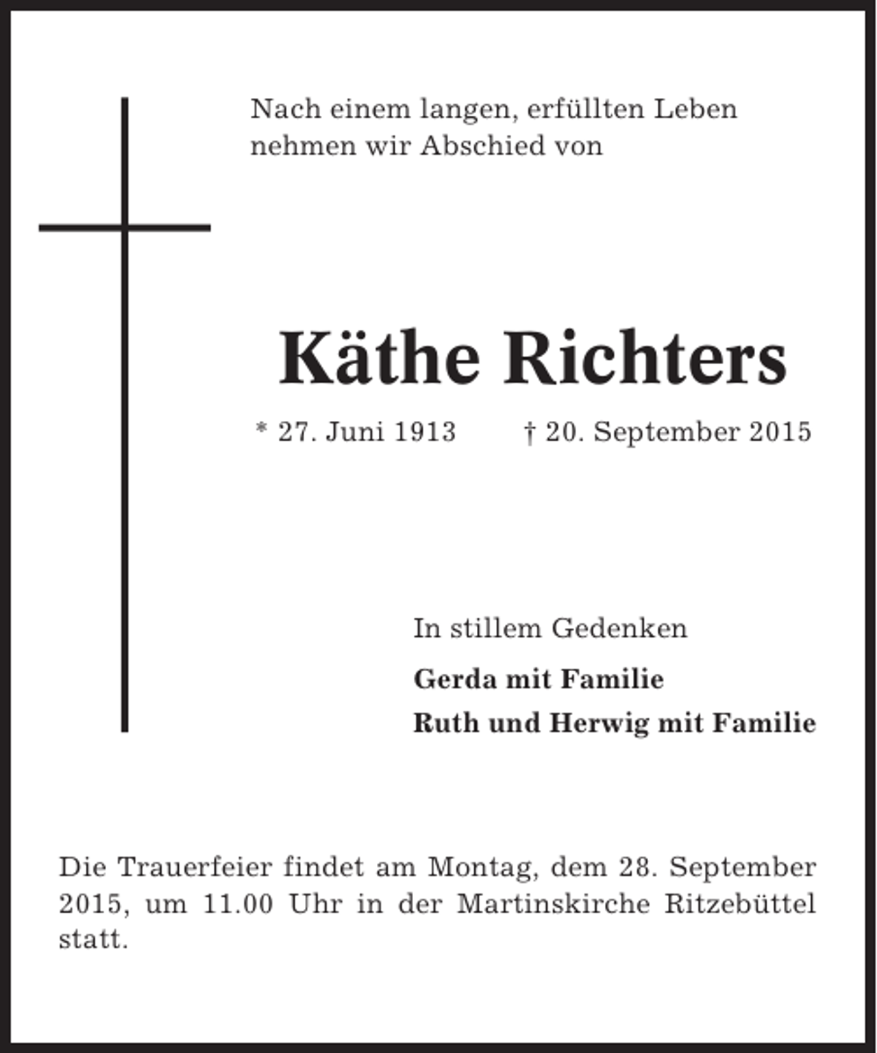 <p>Nach einem langen, erfüllten Leben<br />nehmen wir Abschied von</p><p>Käthe Richters<br />* 27. Juni 1913</p><p>† 20. September 2015</p><p>In stillem Gedenken<br />Gerda mit Familie<br />Ruth und Herwig mit Familie</p><p>Die Trauerfeier findet am Montag, dem 28. September<br />2015, um 11.00 Uhr in der Martinskirche Ritzebüttel<br />statt.</p>