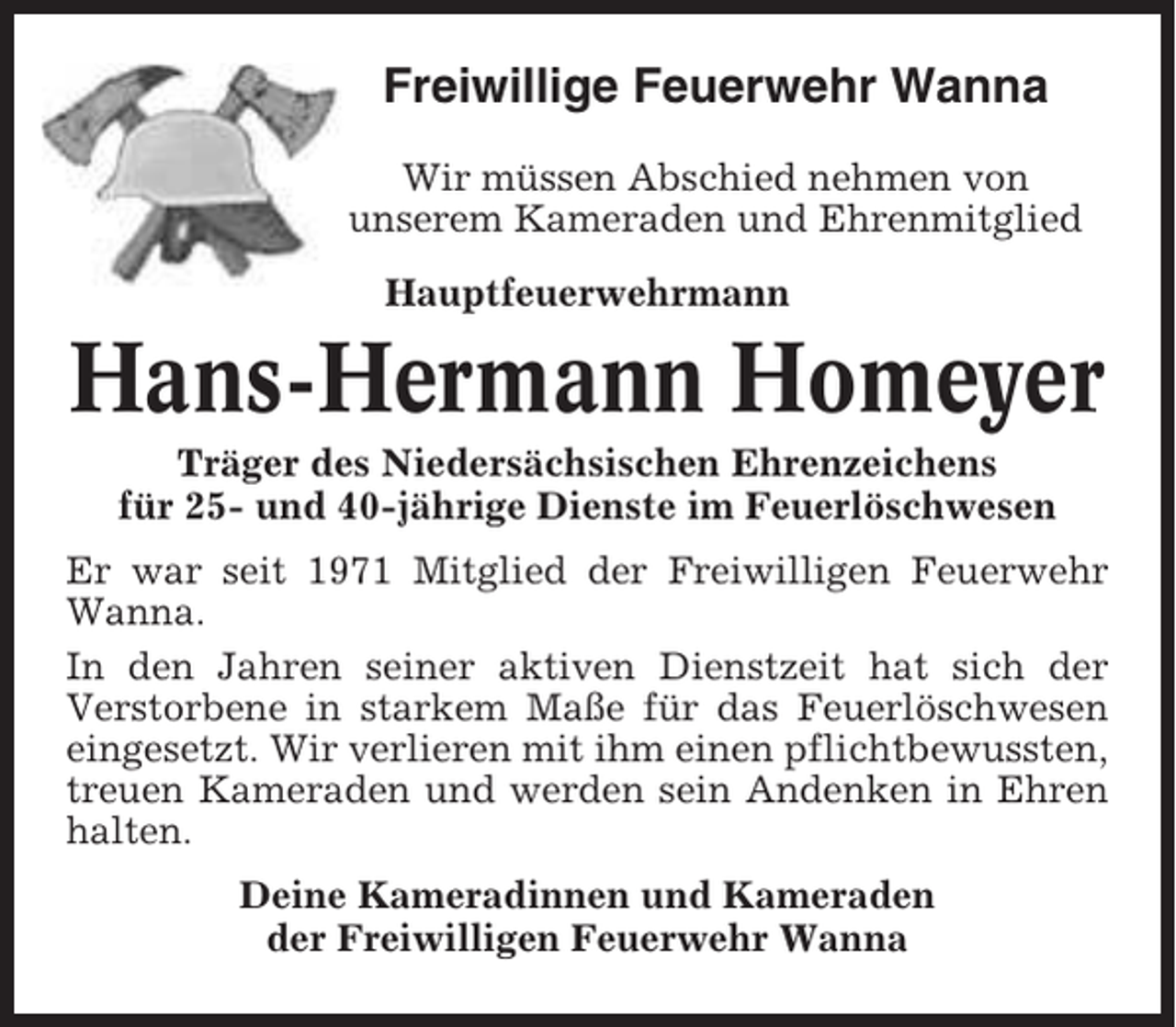 <p>Freiwillige Feuerwehr Wanna<br />Wir müssen Abschied nehmen von<br />unserem Kameraden und Ehrenmitglied<br />Hauptfeuerwehrmann</p><p>Hans-Hermann Homeyer<br />Träger des Niedersächsischen Ehrenzeichens<br />für 25- und 40-jährige Dienste im Feuerlöschwesen<br />Er war seit 1971 Mitglied der Freiwilligen Feuerwehr<br />Wanna.<br />In den Jahren seiner aktiven Dienstzeit hat sich der<br />Verstorbene in starkem Maße für das Feuerlöschwesen<br />eingesetzt. Wir verlieren mit ihm einen pflichtbewussten,<br />treuen Kameraden und werden sein Andenken in Ehren<br />halten.<br />Deine Kameradinnen und Kameraden<br />der Freiwilligen Feuerwehr Wanna</p>