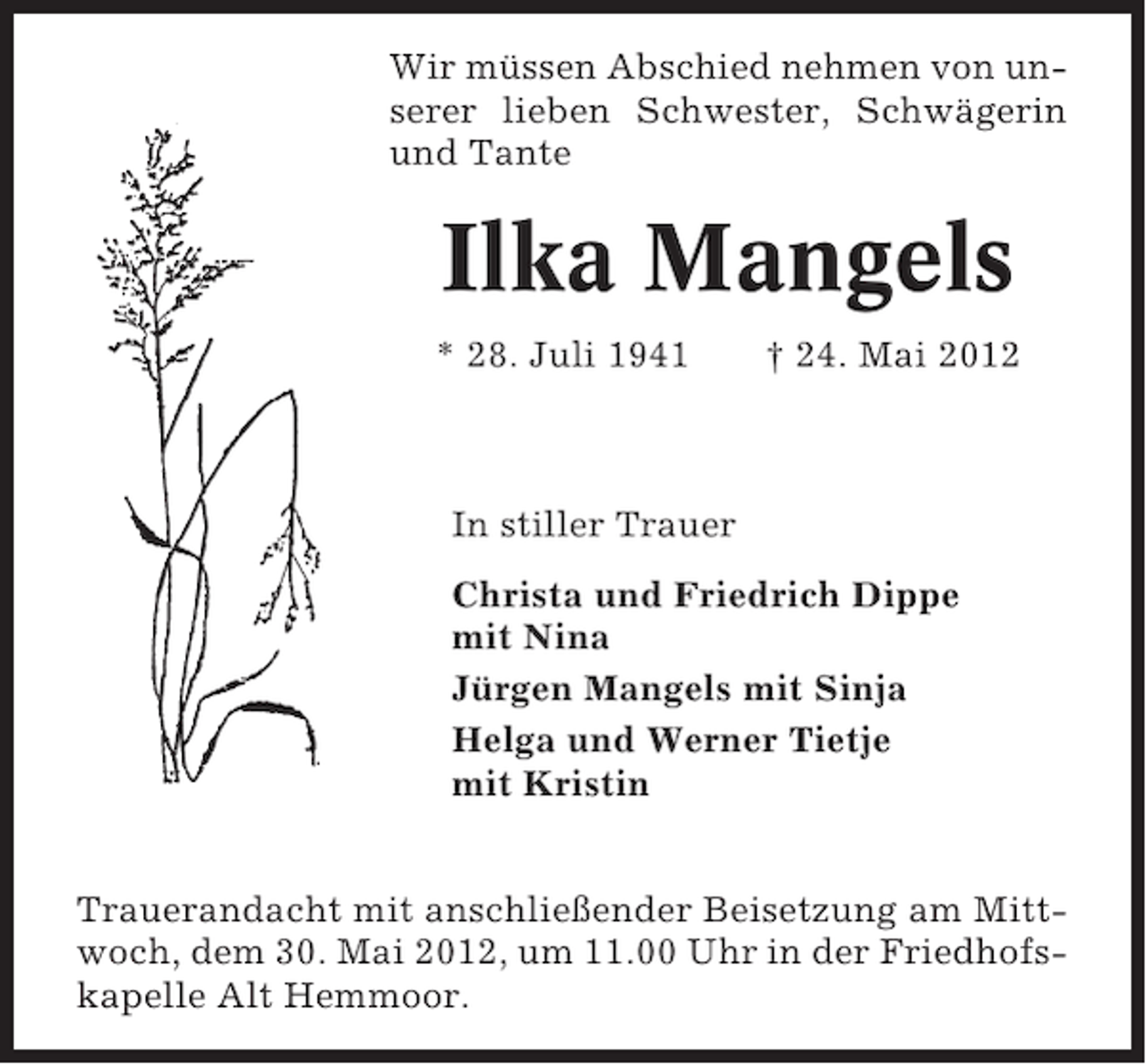 <p>Wir müssen Abschied nehmen von unserer lieben Schwester, Schwägerin<br />und Tante</p>
<p>Ilka Mangels<br />* 28. Juli 1941</p>
<p>† 24. Mai 2012</p>
<p>In stiller Trauer<br />Christa und Friedrich Dippe<br />mit Nina<br />Jürgen Mangels mit Sinja<br />Helga und Werner Tietje<br />mit Kristin<br />Trauerandacht mit anschließender Beisetzung am Mittwoch, dem 30. Mai 2012, um 11.00 Uhr in der Friedhofskapelle Alt Hemmoor.</p>