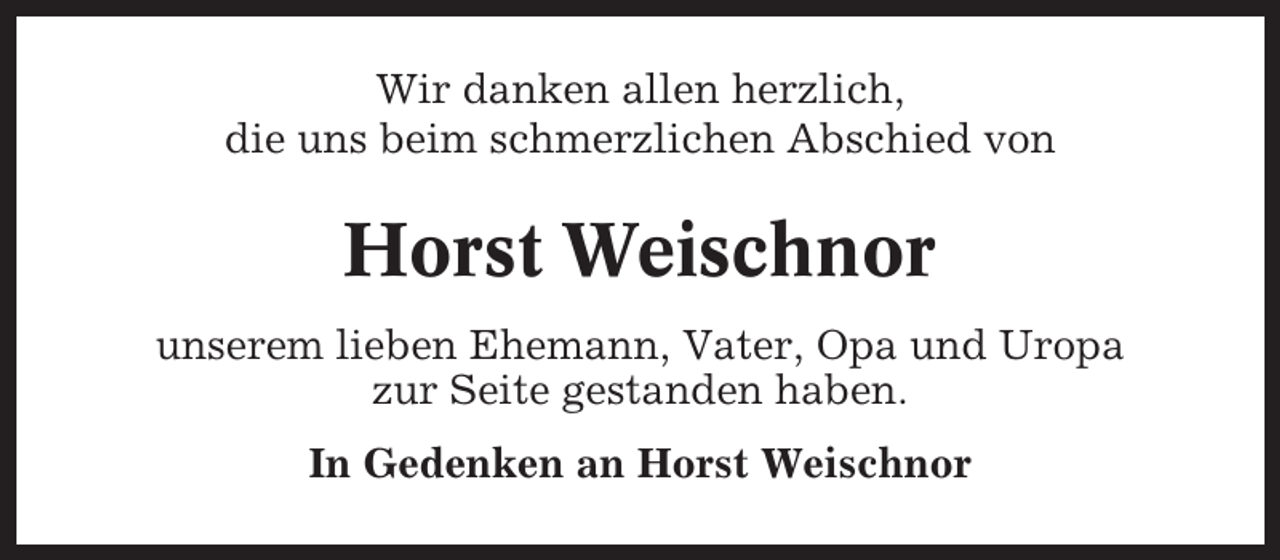 <p>Wir danken allen herzlich,<br />die uns beim schmerzlichen Abschied von</p><p>Horst Weischnor<br />unserem lieben Ehemann, Vater, Opa und Uropa<br />zur Seite gestanden haben.<br />In Gedenken an Horst Weischnor</p>