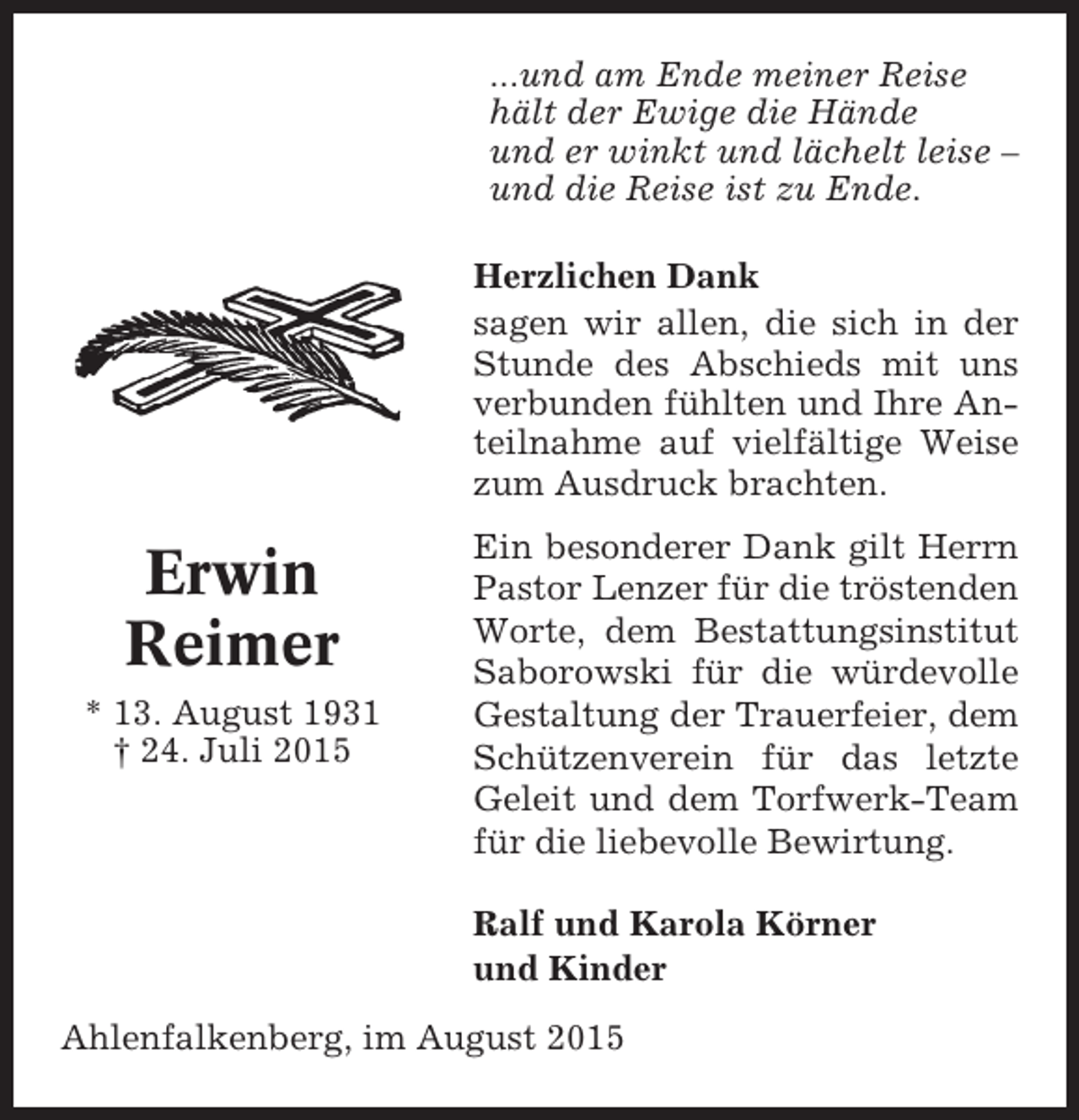<p>...und am Ende meiner Reise<br />hält der Ewige die Hände<br />und er winkt und lächelt leise –<br />und die Reise ist zu Ende.<br />Herzlichen Dank<br />sagen wir allen, die sich in der<br />Stunde des Abschieds mit uns<br />verbunden fühlten und Ihre Anteilnahme auf vielfältige Weise<br />zum Ausdruck brachten.</p><p>Erwin<br />Reimer<br />* 13. August 1931<br />† 24. Juli 2015</p><p>Ein besonderer Dank gilt Herrn<br />Pastor Lenzer für die tröstenden<br />Worte, dem Bestattungsinstitut<br />Saborowski für die würdevolle<br />Gestaltung der Trauerfeier, dem<br />Schützenverein für das letzte<br />Geleit und dem Torfwerk-Team<br />für die liebevolle Bewirtung.<br />Ralf und Karola Körner<br />und Kinder</p><p>Ahlenfalkenberg, im August 2015</p>