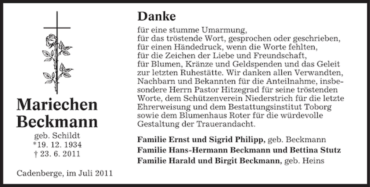 <p>Danke</p><p>Mariechen<br />Beckmann<br />geb. Schildt<br />*19. 12. 1934<br />† 23. 6. 2011<br />Cadenberge, im Juli 2011</p><p>für eine stumme Umarmung,<br />für das tröstende Wort, gesprochen oder geschrieben,<br />für einen Händedruck, wenn die Worte fehlten,<br />für die Zeichen der Liebe und Freundschaft,<br />für Blumen, Kränze und Geldspenden und das Geleit<br />zur letzten Ruhestätte. Wir danken allen Verwandten,<br />Nachbarn und Bekannten für die Anteilnahme, insbesondere Herrn Pastor Hitzegrad für seine tröstenden<br />Worte, dem Schützenverein Niederstrich für die letzte<br />Ehrerweisung und dem Bestattungsinstitut Toborg<br />sowie dem Blumenhaus Roter für die würdevolle<br />Gestaltung der Trauerandacht.<br />Familie Ernst und Sigrid Philipp, geb. Beckmann<br />Familie Hans-Hermann Beckmann und Bettina Stutz<br />Familie Harald und Birgit Beckmann, geb. Heins</p>