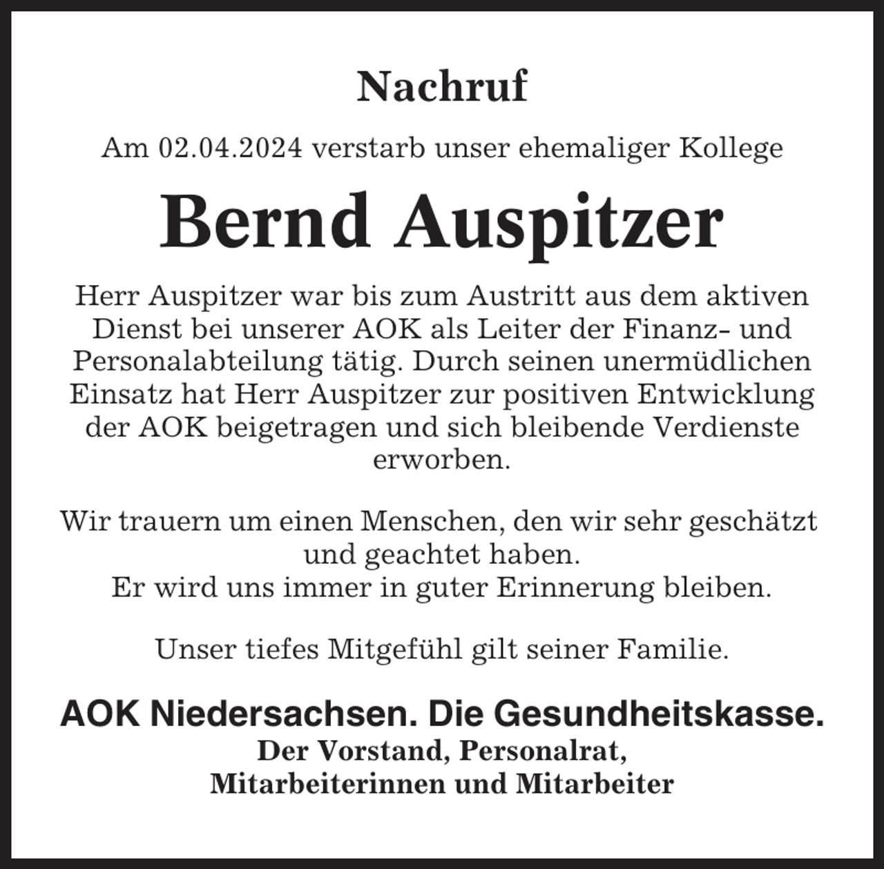 <p>Nachruf<br />Am 02.04.2024 verstarb unser ehemaliger Kollege</p><p>Bernd Auspitzer<br />Herr Auspitzer war bis zum Austritt aus dem aktiven<br />Dienst bei unserer AOK als Leiter der Finanz- und<br />Personalabteilung tätig. Durch seinen unermüdlichen<br />Einsatz hat Herr Auspitzer zur positiven Entwicklung<br />der AOK beigetragen und sich bleibende Verdienste<br />erworben.<br />Wir trauern um einen Menschen, den wir sehr geschätzt<br />und geachtet haben.<br />Er wird uns immer in guter Erinnerung bleiben.<br />Unser tiefes Mitgefühl gilt seiner Familie.</p><p>AOK Niedersachsen. Die Gesundheitskasse.<br />Der Vorstand, Personalrat,<br />Mitarbeiterinnen und Mitarbeiter</p>