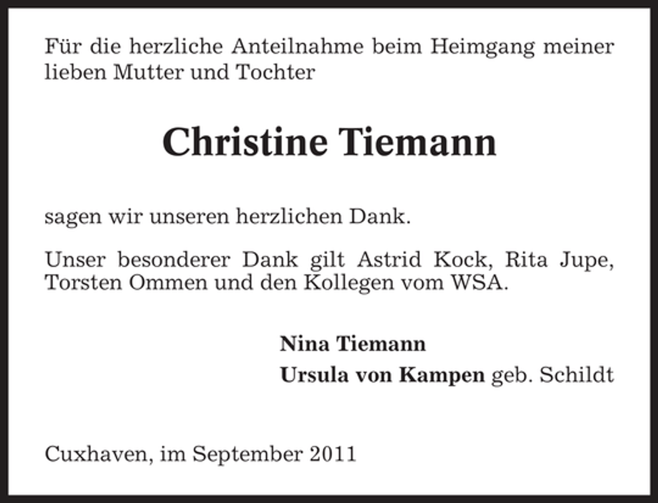 <p>Für die herzliche Anteilnahme beim Heimgang meiner<br />lieben Mutter und Tochter</p>
<p>Christine Tiemann<br />sagen wir unseren herzlichen Dank.<br />Unser besonderer Dank gilt Astrid Kock, Rita Jupe,<br />Torsten Ommen und den Kollegen vom WSA.<br />Nina Tiemann<br />Ursula von Kampen geb. Schildt</p>
<p>Cuxhaven, im September 2011</p>
