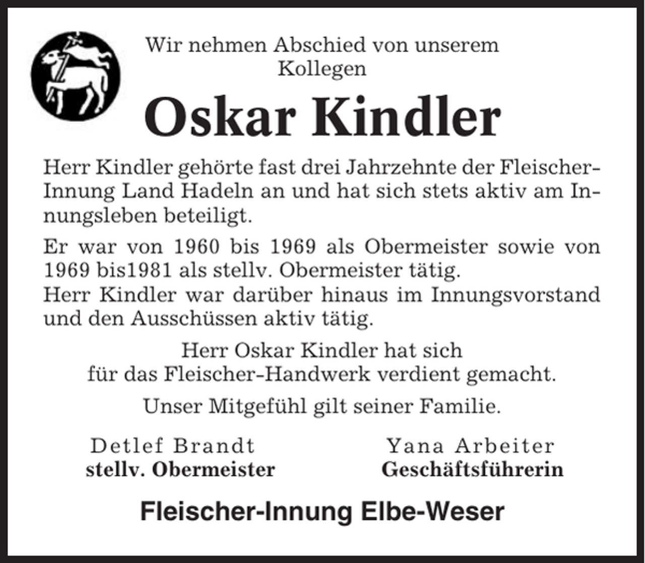 <p>Wir nehmen Abschied von unserem<br />Kollegen</p><p>Oskar Kindler<br />Herr Kindler gehörte fast drei Jahrzehnte der FleischerInnung Land Hadeln an und hat sich stets aktiv am Innungsleben beteiligt.<br />Er war von 1960 bis 1969 als Obermeister sowie von<br />1969 bis1981 als stellv. Obermeister tätig.<br />Herr Kindler war darüber hinaus im Innungsvorstand<br />und den Ausschüssen aktiv tätig.<br />Herr Oskar Kindler hat sich<br />für das Fleischer-Handwerk verdient gemacht.<br />Unser Mitgefühl gilt seiner Familie.<br />Detlef Brandt<br />stellv. Obermeister</p><p>Yana Arbeiter<br />Geschäftsführerin</p><p>Fleischer-Innung Elbe-Weser</p>