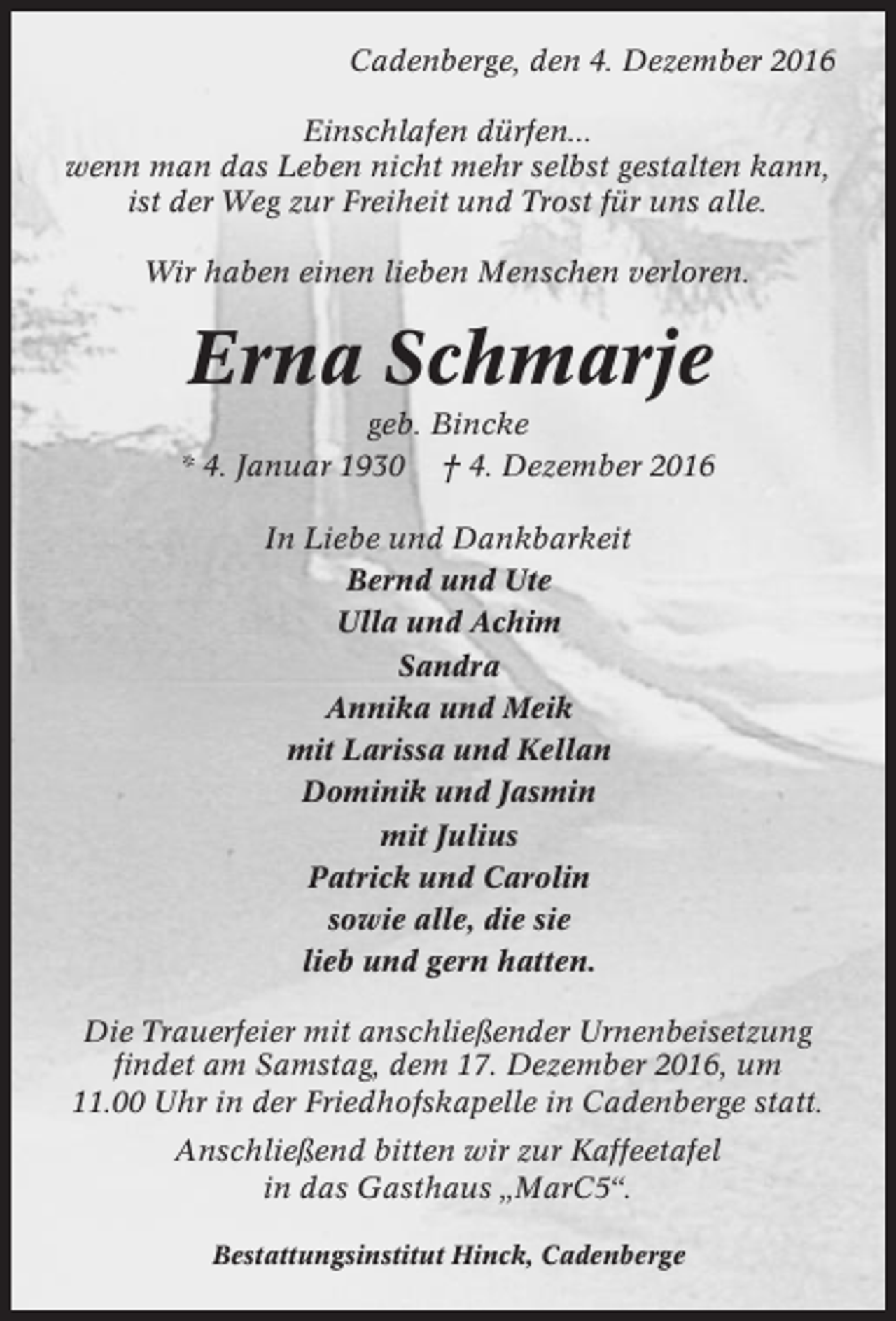 <p>Cadenberge, den 4. Dezember 2016<br />Einschlafen dürfen...<br />wenn man das Leben nicht mehr selbst gestalten kann,<br />ist der Weg zur Freiheit und Trost für uns alle.<br />Wir haben einen lieben Menschen verloren.</p><p>Erna Schmarje<br />geb. Bincke<br />* 4. Januar 1930 † 4. Dezember 2016<br />In Liebe und Dankbarkeit<br />Bernd und Ute<br />Ulla und Achim<br />Sandra<br />Annika und Meik<br />mit Larissa und Kellan<br />Dominik und Jasmin<br />mit Julius<br />Patrick und Carolin<br />sowie alle, die sie<br />lieb und gern hatten.<br />Die Trauerfeier mit anschließender Urnenbeisetzung<br />findet am Samstag, dem 17. Dezember 2016, um<br />11.00 Uhr in der Friedhofskapelle in Cadenberge statt.<br />Anschließend bitten wir zur Kaffeetafel<br />in das Gasthaus „MarC5“.<br />Bestattungsinstitut Hinck, Cadenberge</p>
