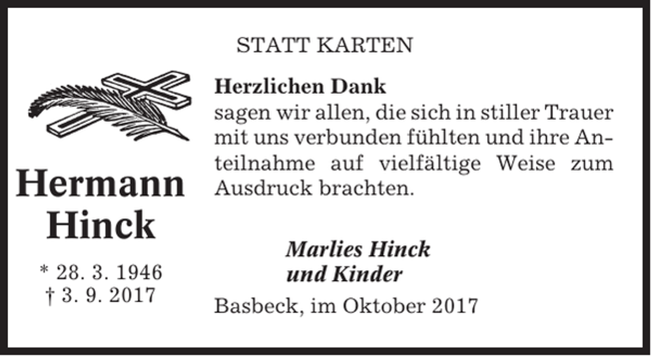 <p>STATT KARTEN</p><p>Hermann<br />Hinck<br />* 28. 3. 1946<br />† 3. 9. 2017</p><p>Herzlichen Dank<br />sagen wir allen, die sich in stiller Trauer<br />mit uns verbunden fühlten und ihre Anteilnahme auf vielfältige Weise zum<br />Ausdruck brachten.<br />Marlies Hinck<br />und Kinder<br />Basbeck, im Oktober 2017</p>