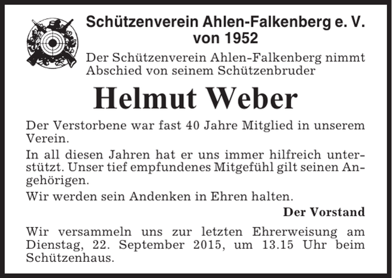 <p>Schützenverein Ahlen-Falkenberg e. V.<br />von 1952<br />Der Schützenverein Ahlen-Falkenberg nimmt<br />Abschied von seinem Schützenbruder</p><p>Helmut Weber<br />Der Verstorbene war fast 40 Jahre Mitglied in unserem<br />Verein.<br />In all diesen Jahren hat er uns immer hilfreich unterstützt. Unser tief empfundenes Mitgefühl gilt seinen Angehörigen.<br />Wir werden sein Andenken in Ehren halten.<br />Der Vorstand<br />Wir versammeln uns zur letzten Ehrerweisung am<br />Dienstag, 22. September 2015, um 13.15 Uhr beim<br />Schützenhaus.</p>