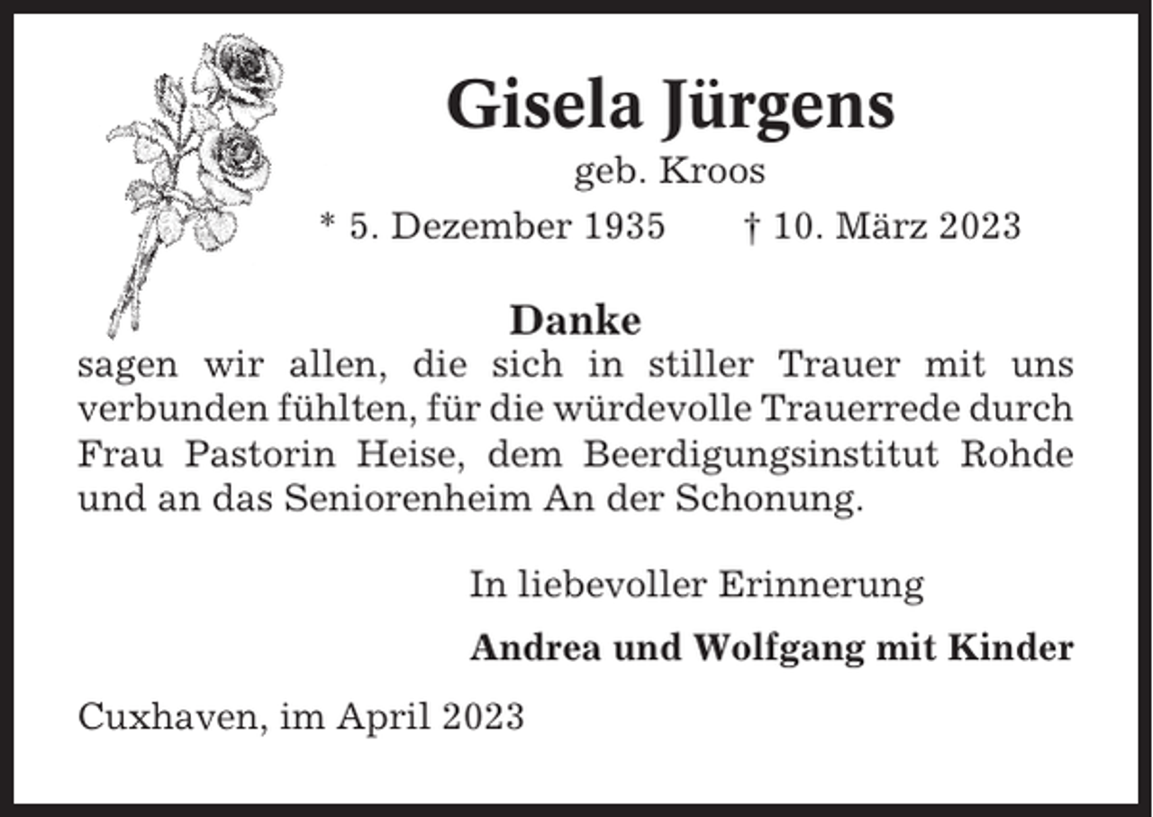 <p>Gisela Jürgens<br />geb. Kroos<br />* 5. Dezember 1935<br />† 10. März 2023</p><p>Danke<br />sagen wir allen, die sich in stiller Trauer mit uns<br />verbunden fühlten, für die würdevolle Trauerrede durch<br />Frau Pastorin Heise, dem Beerdigungsinstitut Rohde<br />und an das Seniorenheim An der Schonung.<br />In liebevoller Erinnerung<br />Andrea und Wolfgang mit Kinder<br />Cuxhaven, im April 2023</p>