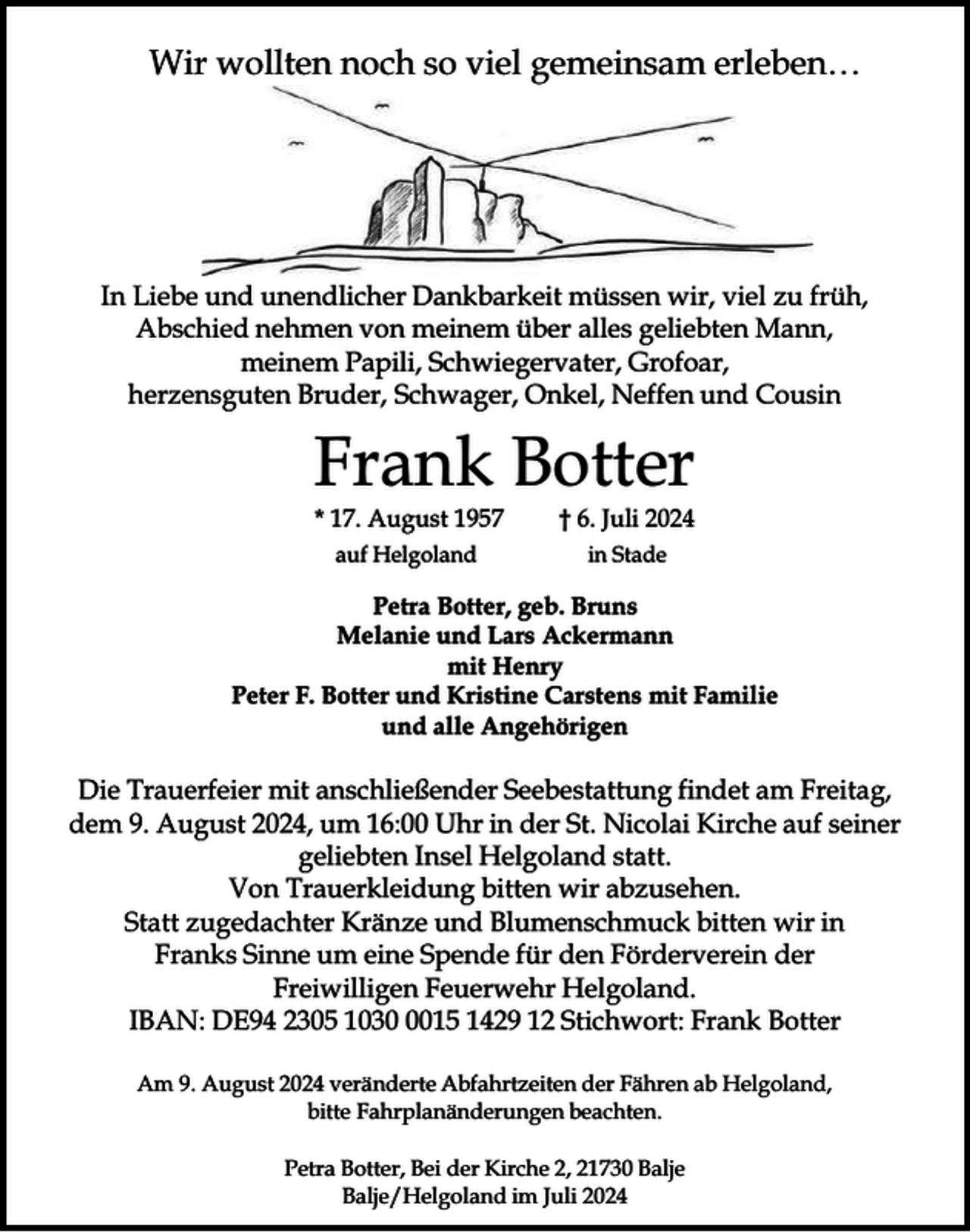 <p>Wir wollten noch so viel gemeinsam erleben…</p><p>In Liebe und unendlicher Dankbarkeit müssen wir, viel zu früh,<br />Abschied nehmen von meinem über alles geliebten Mann,<br />meinem Papili, Schwiegervater, Grofoar,<br />herzensguten Bruder, Schwager, Onkel, Neffen und Cousin</p><p>Frank Botter</p><p>* 17. August 1957</p><p>† 6. Juli 2024</p><p>auf Helgoland</p><p>in Stade</p><p>Petra Botter, geb. Bruns<br />Melanie und Lars Ackermann<br />mit Henry<br />Peter F. Botter und Kristine Carstens mit Familie<br />und alle Angehörigen</p><p>Die Trauerfeier mit anschließender Seebestattung findet am Freitag,<br />dem 9. August 2024, um 16:00 Uhr in der St. Nicolai Kirche auf seiner<br />geliebten Insel Helgoland statt.<br />Von Trauerkleidung bitten wir abzusehen.<br />Statt zugedachter Kränze und Blumenschmuck bitten wir in<br />Franks Sinne um eine Spende für den Förderverein der<br />Freiwilligen Feuerwehr Helgoland.<br />IBAN: DE94 2305 103015 1429 12 Stichwort: Frank Botter<br />Am 9. August 2024 veränderte Abfahrtzeiten der Fähren ab Helgoland,<br />bitte Fahrplanänderungen beachten.<br />Petra Botter, Bei der Kirche 2, 21730 Balje<br />Balje/Helgoland im Juli 2024</p>