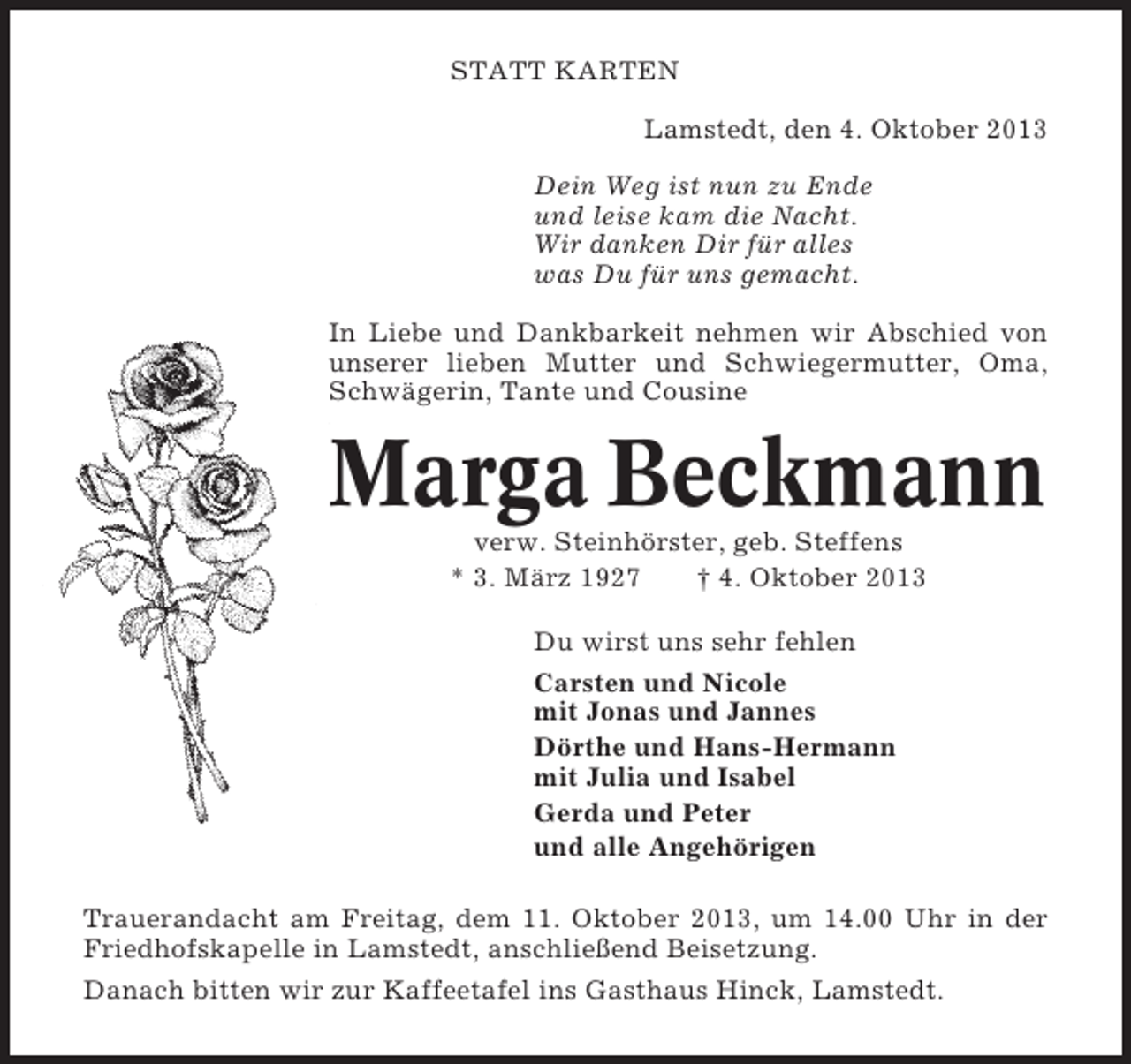 <p>STATT KARTEN<br />Lamstedt, den 4. Oktober 2013<br />Dein Weg ist nun zu Ende<br />und leise kam die Nacht.<br />Wir danken Dir für alles<br />was Du für uns gemacht.<br />In Liebe und Dankbarkeit nehmen wir Abschied von<br />unserer lieben Mutter und Schwiegermutter, Oma,<br />Schwägerin, Tante und Cousine</p><p>Marga Beckmann<br />verw. Steinhörster, geb. Steffens<br />* 3. März 1927<br />† 4. Oktober 2013<br />Du wirst uns sehr fehlen<br />Carsten und Nicole<br />mit Jonas und Jannes<br />Dörthe und Hans-Hermann<br />mit Julia und Isabel<br />Gerda und Peter<br />und alle Angehörigen<br />Trauerandacht am Freitag, dem 11. Oktober 2013, um 14.00 Uhr in der<br />Friedhofskapelle in Lamstedt, anschließend Beisetzung.<br />Danach bitten wir zur Kaffeetafel ins Gasthaus Hinck, Lamstedt.</p>