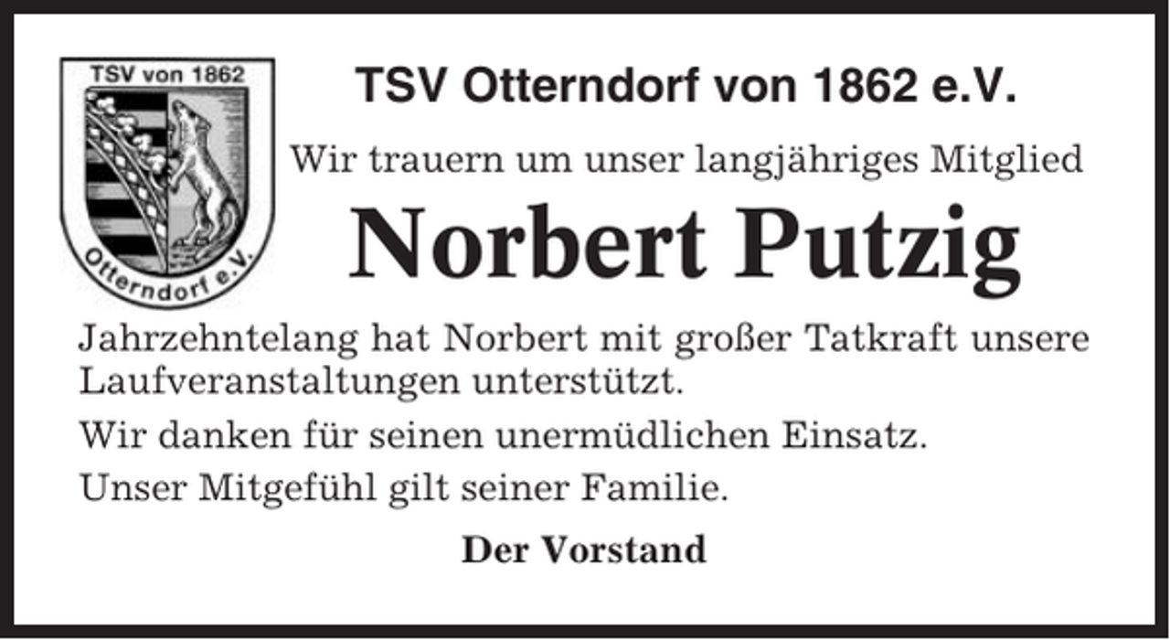 <p>TSV Otterndorf von 1862 e.V.<br />Wir trauern um unser langjähriges Mitglied</p><p>Norbert Putzig<br />Jahrzehntelang hat Norbert mit großer Tatkraft unsere<br />Laufveranstaltungen unterstützt.<br />Wir danken für seinen unermüdlichen Einsatz.<br />Unser Mitgefühl gilt seiner Familie.<br />Der Vorstand</p>