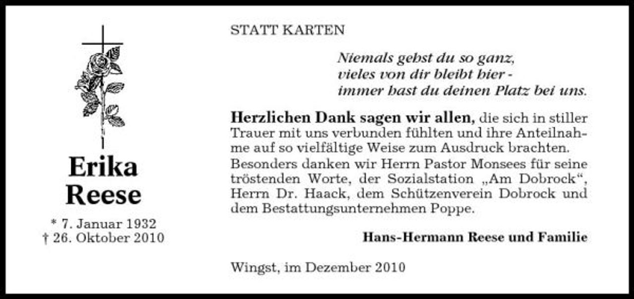 <p>STATT KARTEN</p><p>Niemals gehst du so ganz, vieles von dir bleibt hier immer hast du deinen Platz bei uns. Herzlichen Dank sagen wir allen, die sich in stiller<br />Trauer mit uns verbunden fühlten und ihre Anteilnahme auf so vielfältige Weise zum Ausdruck brachten. Besonders danken wir Herrn Pastor Monsees für seine tröstenden Worte, der Sozialstation „Am Dobrock“, Herrn Dr. Haack, dem Schützenverein Dobrock und dem Bestattungsunternehmen Poppe. Hans-Hermann Reese und Familie Wingst, im Dezember 2010</p><p>Erika Reese<br />* 7. Januar 1932 † 26. Oktober 2010</p>