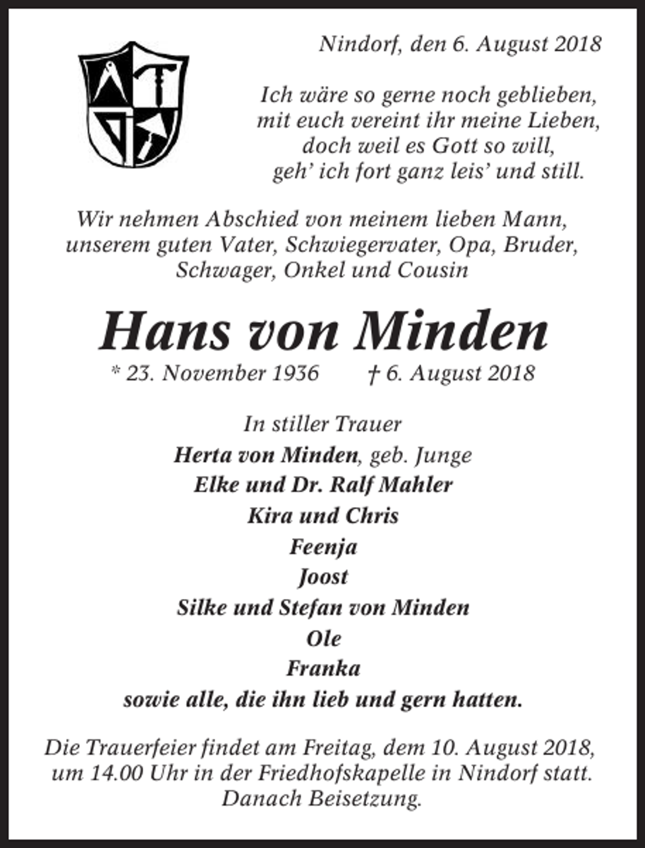 <p>Nindorf, den 6. August 2018<br />Ich wäre so gerne noch geblieben,<br />mit euch vereint ihr meine Lieben,<br />doch weil es Gott so will,<br />geh’ ich fort ganz leis’ und still.<br />Wir nehmen Abschied von meinem lieben Mann,<br />unserem guten Vater, Schwiegervater, Opa, Bruder,<br />Schwager, Onkel und Cousin</p><p>Hans von Minden<br />* 23. November 1936</p><p>† 6. August 2018</p><p>In stiller Trauer<br />Herta von Minden, geb. Junge<br />Elke und Dr. Ralf Mahler<br />Kira und Chris<br />Feenja<br />Joost<br />Silke und Stefan von Minden<br />Ole<br />Franka<br />sowie alle, die ihn lieb und gern hatten.<br />Die Trauerfeier findet am Freitag, dem 10. August 2018,<br />um 14.00 Uhr in der Friedhofskapelle in Nindorf statt.<br />Danach Beisetzung.</p>