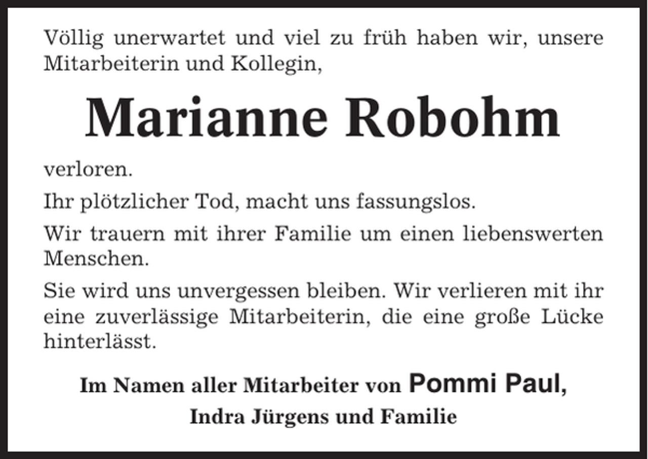 <p>Völlig unerwartet und viel zu früh haben wir, unsere<br />Mitarbeiterin und Kollegin,</p><p>Marianne Robohm<br />verloren.<br />Ihr plötzlicher Tod, macht uns fassungslos.<br />Wir trauern mit ihrer Familie um einen liebenswerten<br />Menschen.<br />Sie wird uns unvergessen bleiben. Wir verlieren mit ihr<br />eine zuverlässige Mitarbeiterin, die eine große Lücke<br />hinterlässt.<br />Im Namen aller Mitarbeiter von Pommi<br />Indra Jürgens und Familie</p><p>Paul,</p>
