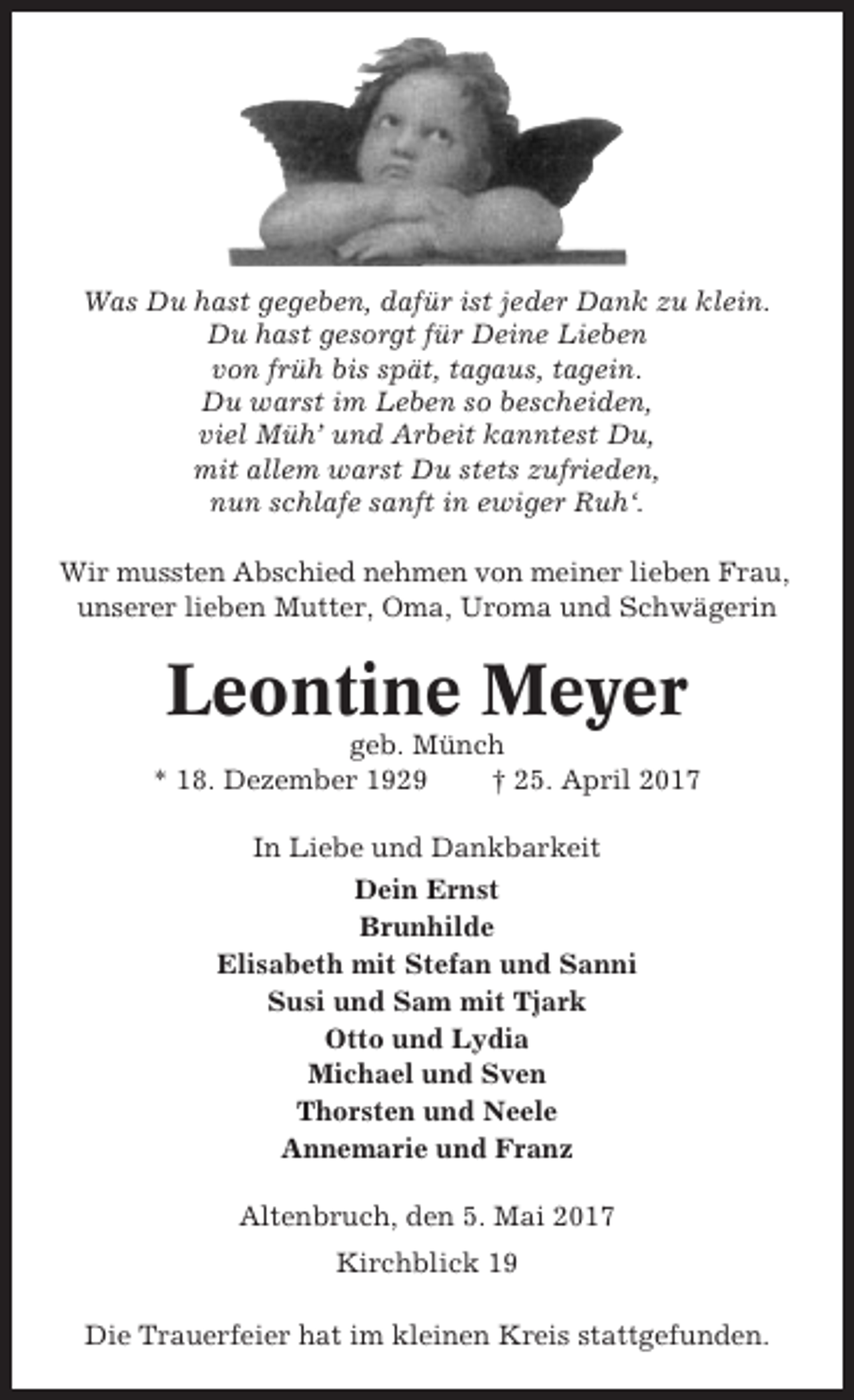 <p>Was Du hast gegeben, dafür ist jeder Dank zu klein.<br />Du hast gesorgt für Deine Lieben<br />von früh bis spät, tagaus, tagein.<br />Du warst im Leben so bescheiden,<br />viel Müh’ und Arbeit kanntest Du,<br />mit allem warst Du stets zufrieden,<br />nun schlafe sanft in ewiger Ruh‘.<br />Wir mussten Abschied nehmen von meiner lieben Frau,<br />unserer lieben Mutter, Oma, Uroma und Schwägerin</p><p>Leontine Meyer<br />geb. Münch<br />* 18. Dezember 1929<br />† 25. April 2017<br />In Liebe und Dankbarkeit<br />Dein Ernst<br />Brunhilde<br />Elisabeth mit Stefan und Sanni<br />Susi und Sam mit Tjark<br />Otto und Lydia<br />Michael und Sven<br />Thorsten und Neele<br />Annemarie und Franz<br />Altenbruch, den 5. Mai 2017<br />Kirchblick 19<br />Die Trauerfeier hat im kleinen Kreis stattgefunden.</p>