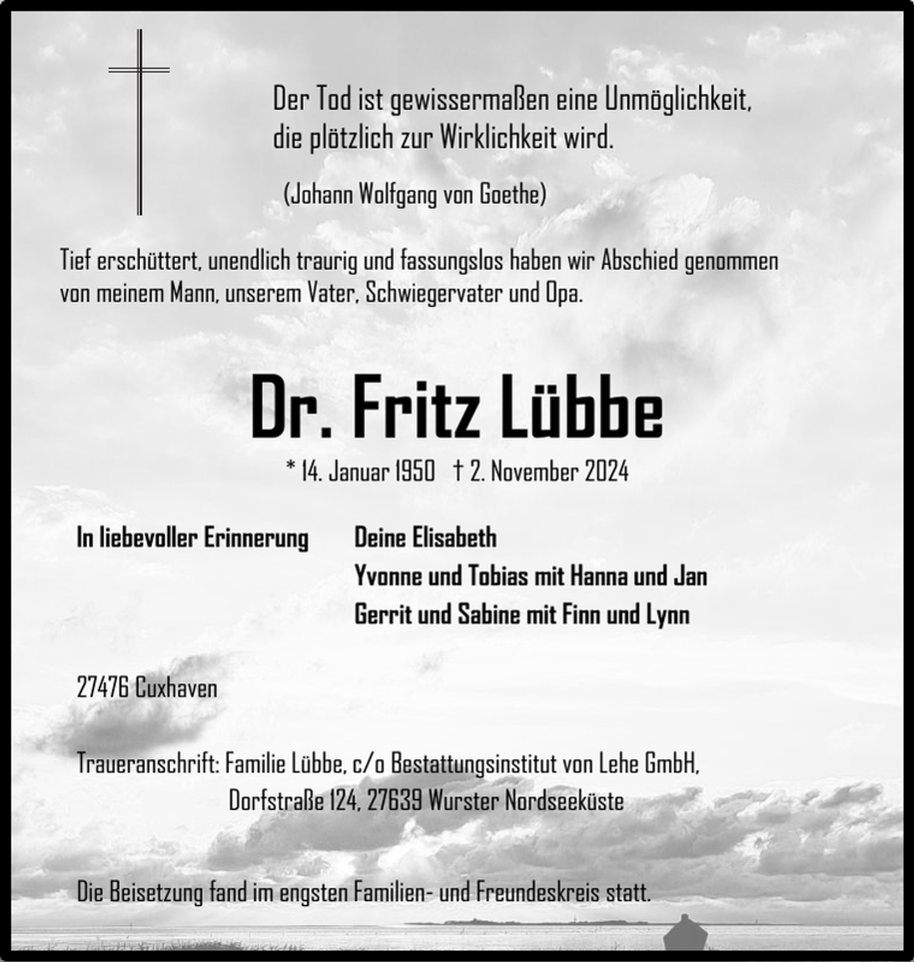 <p>Der Tod ist gewissermaßen eine Unmöglichkeit,<br />die plötzlich zur Wirklichkeit wird.<br />(Johann Wolfgang von Goethe)<br />Tief erschüttert, unendlich traurig und fassungslos haben wir Abschied genommen<br />von meinem Mann, unserem Vater, Schwiegervater und Opa.</p><p>Dr. Fritz Lübbe<br />* 14. Januar 1950 † 2. November 2024</p><p>In liebevoller Erinnerung</p><p>Deine Elisabeth<br />Yvonne und Tobias mit Hanna und Jan<br />Gerrit und Sabine mit Finn und Lynn</p><p>27476 Cuxhaven<br />Traueranschrift: Familie Lübbe, c/o Bestattungsinstitut von Lehe GmbH,<br />Dorfstraße 124, 27639 Wurster Nordseeküste<br />Die Beisetzung fand im engsten Familien- und Freundeskreis statt.</p>