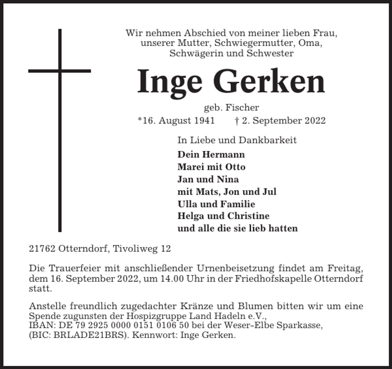 <p>Wir nehmen Abschied von meiner lieben Frau,<br />unserer Mutter, Schwiegermutter, Oma,<br />Schwägerin und Schwester</p><p>Inge Gerken<br />geb. Fischer<br />*16. August 1941<br />† 2. September 2022<br />In Liebe und Dankbarkeit<br />Dein Hermann<br />Marei mit Otto<br />Jan und Nina<br />mit Mats, Jon und Jul<br />Ulla und Familie<br />Helga und Christine<br />und alle die sie lieb hatten<br />21762 Otterndorf, Tivoliweg 12<br />Die Trauerfeier mit anschließender Urnenbeisetzung findet am Freitag,<br />dem 16. September 2022, um 14.00 Uhr in der Friedhofskapelle Otterndorf<br />statt.<br />Anstelle freundlich zugedachter Kränze und Blumen bitten wir um eine<br />Spende zugunsten der Hospizgruppe Land Hadeln e.V.,<br />IBAN: DE 79 2925 000151 0106 50 bei der Weser-Elbe Sparkasse,<br />(BIC: BRLADE21BRS). Kennwort: Inge Gerken.</p>