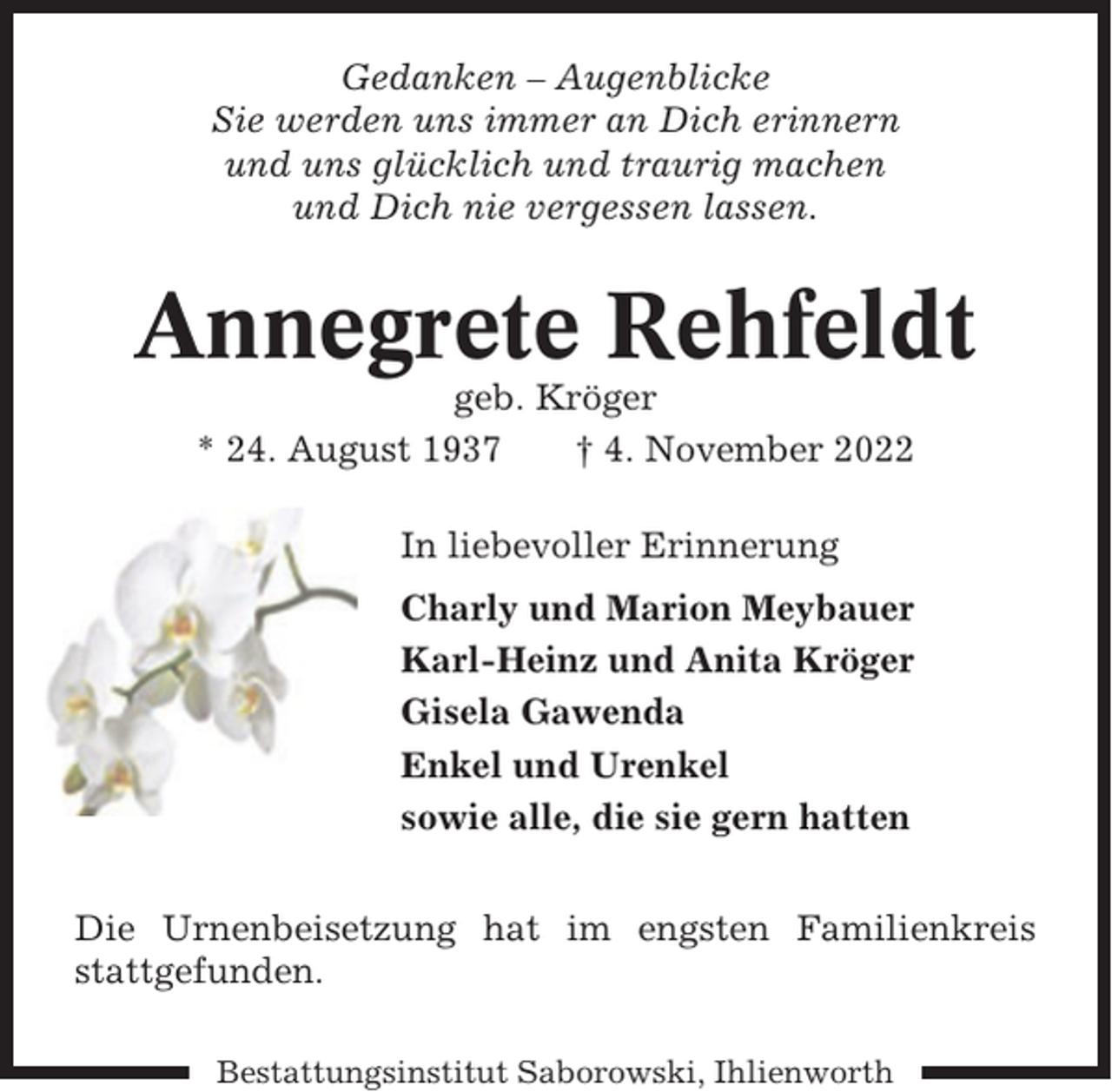 <p>Gedanken – Augenblicke<br />Sie werden uns immer an Dich erinnern<br />und uns glücklich und traurig machen<br />und Dich nie vergessen lassen.</p><p>Annegrete Rehfeldt<br />geb. Kröger<br />* 24. August 1937<br />† 4. November 2022<br />In liebevoller Erinnerung<br />Charly und Marion Meybauer<br />Karl-Heinz und Anita Kröger<br />Gisela Gawenda<br />Enkel und Urenkel<br />sowie alle, die sie gern hatten<br />Die Urnenbeisetzung hat im engsten Familienkreis<br />stattgefunden.<br />Bestattungsinstitut Saborowski, Ihlienworth</p>