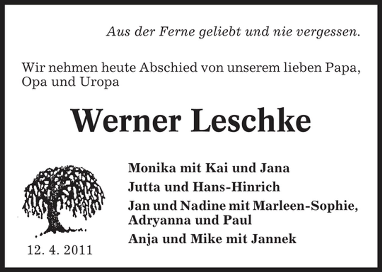 <p>Aus der Ferne geliebt und nie vergessen. Wir nehmen heute Abschied von unserem lieben Papa, Opa und Uropa</p><p>Werner Leschke<br />Monika mit Kai und Jana Jutta und Hans-Hinrich Jan und Nadine mit Marleen-Sophie, Adryanna und Paul Anja und Mike mit Jannek</p><p>12. 4. 2011</p>