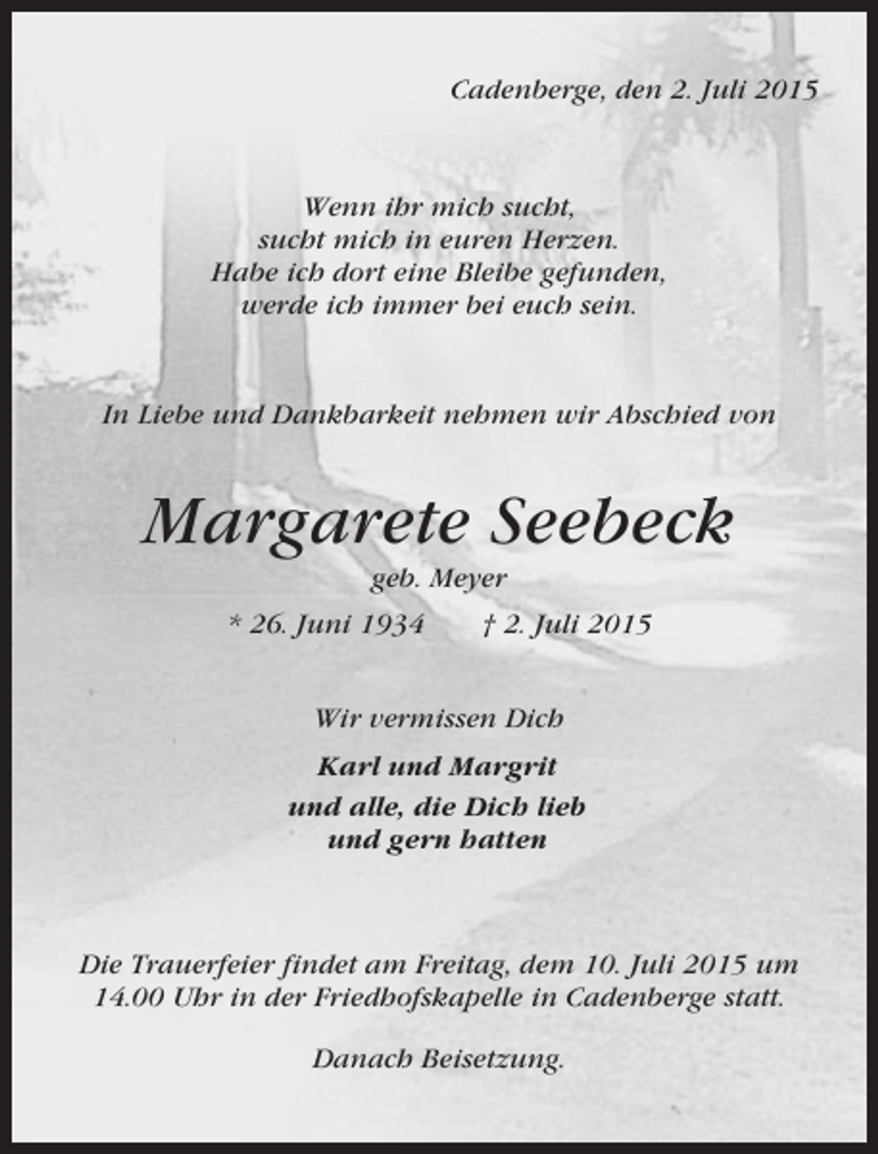 <p>Cadenberge, den 2. Juli 2015</p><p>Wenn ihr mich sucht,<br />sucht mich in euren Herzen.<br />Habe ich dort eine Bleibe gefunden,<br />werde ich immer bei euch sein.</p><p>In Liebe und Dankbarkeit nehmen wir Abschied von</p><p>Margarete Seebeck<br />geb. Meyer<br />* 26. Juni 1934</p><p>† 2. Juli 2015</p><p>Wir vermissen Dich<br />Karl und Margrit<br />und alle, die Dich lieb<br />und gern hatten</p><p>Die Trauerfeier findet am Freitag, dem 10. Juli 2015 um<br />14.00 Uhr in der Friedhofskapelle in Cadenberge statt.<br />Danach Beisetzung.</p>