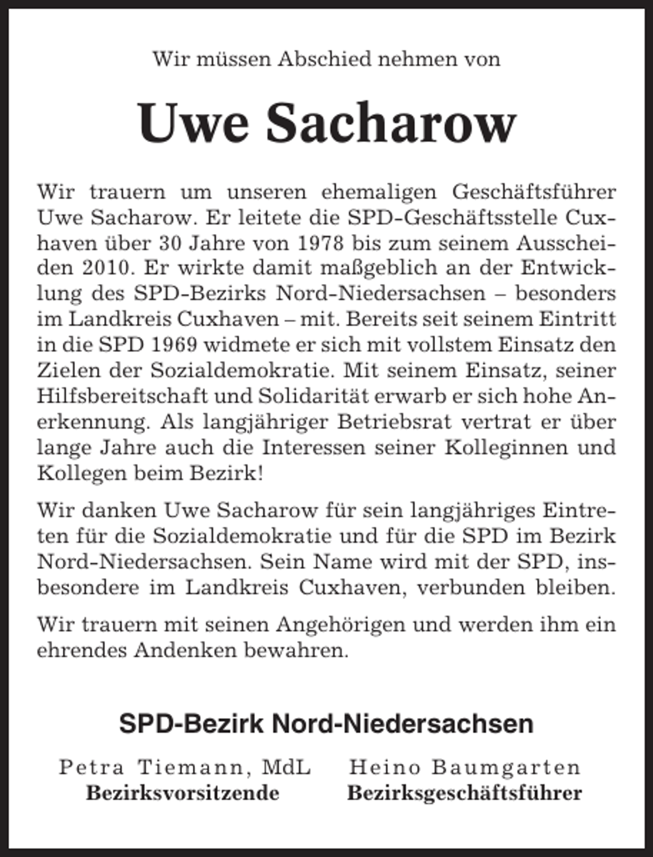 <p>Wir müssen Abschied nehmen von</p><p>Uwe Sacharow<br />Wir trauern um unseren ehemaligen Geschäftsführer<br />Uwe Sacharow. Er leitete die SPD-Geschäftsstelle Cuxhaven über 30 Jahre von 1978 bis zum seinem Ausscheiden 2010. Er wirkte damit maßgeblich an der Entwicklung des SPD-Bezirks Nord-Niedersachsen – besonders<br />im Landkreis Cuxhaven – mit. Bereits seit seinem Eintritt<br />in die SPD 1969 widmete er sich mit vollstem Einsatz den<br />Zielen der Sozialdemokratie. Mit seinem Einsatz, seiner<br />Hilfsbereitschaft und Solidarität erwarb er sich hohe Anerkennung. Als langjähriger Betriebsrat vertrat er über<br />lange Jahre auch die Interessen seiner Kolleginnen und<br />Kollegen beim Bezirk!<br />Wir danken Uwe Sacharow für sein langjähriges Eintreten für die Sozialdemokratie und für die SPD im Bezirk<br />Nord-Niedersachsen. Sein Name wird mit der SPD, insbesondere im Landkreis Cuxhaven, verbunden bleiben.<br />Wir trauern mit seinen Angehörigen und werden ihm ein<br />ehrendes Andenken bewahren.</p><p>SPD-Bezirk Nord-Niedersachsen<br />P e t r a T i e m a n n , MdL<br />Bezirksvorsitzende</p><p>Heino Baumgarten<br />Bezirksgeschäftsführer</p>