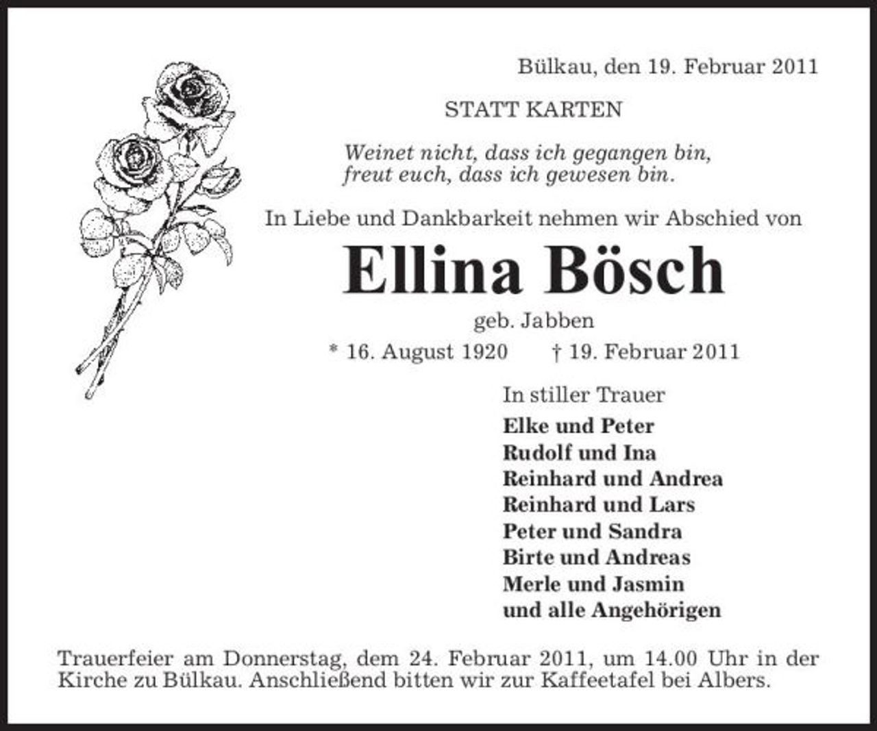 <p>Bülkau, den 19. Februar 2011 STATT KARTEN Weinet nicht, dass ich gegangen bin, freut euch, dass ich gewesen bin. In Liebe und Dankbarkeit nehmen wir Abschied von</p><p>Ellina Bösch<br />geb. Jabben * 16. August 1920 † 19. Februar 2011 In stiller Trauer Elke und Peter Rudolf und Ina Reinhard und Andrea Reinhard und Lars Peter und Sandra Birte und Andreas Merle und Jasmin und alle Angehörigen Trauerfeier am Donnerstag, dem 24. Februar 2011, um 14.00 Uhr in der Kirche zu Bülkau. Anschließend bitten wir zur Kaffeetafel bei Albers.</p>