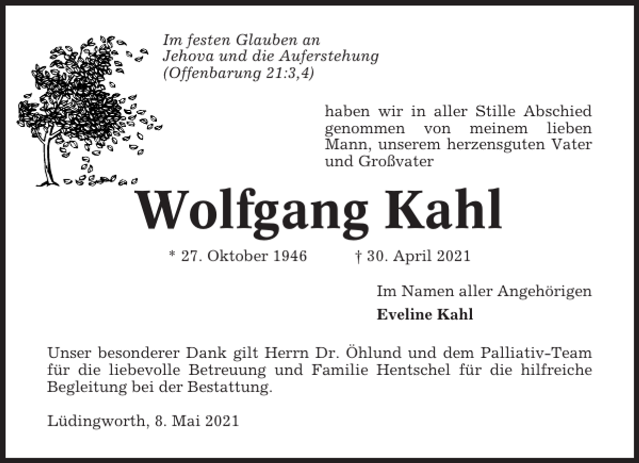 <p>Im festen Glauben an<br />Jehova und die Auferstehung<br />(Offenbarung 21:3,4)<br />haben wir in aller Stille Abschied<br />genommen von meinem lieben<br />Mann, unserem herzensguten Vater<br />und Großvater</p><p>Wolfgang Kahl<br />* 27. Oktober 1946</p><p>† 30. April 2021<br />Im Namen aller Angehörigen<br />Eveline Kahl</p><p>Unser besonderer Dank gilt Herrn Dr. Öhlund und dem Palliativ-Team<br />für die liebevolle Betreuung und Familie Hentschel für die hilfreiche<br />Begleitung bei der Bestattung.<br />Lüdingworth, 8. Mai 2021</p>
