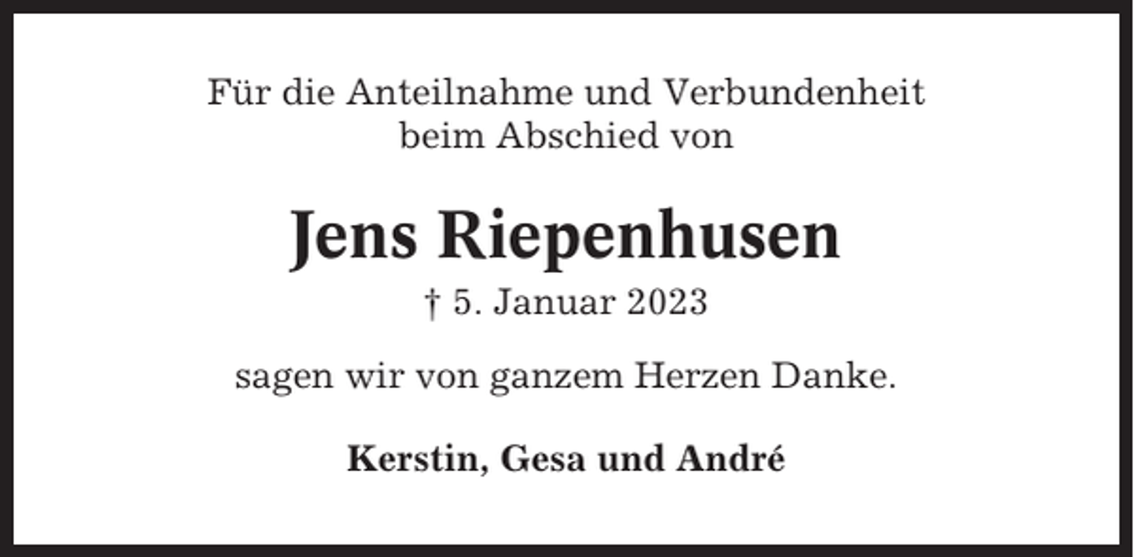 <p>Für die Anteilnahme und Verbundenheit<br />beim Abschied von</p><p>Jens Riepenhusen<br />† 5. Januar 2023<br />sagen wir von ganzem Herzen Danke.<br />Kerstin, Gesa und André</p>