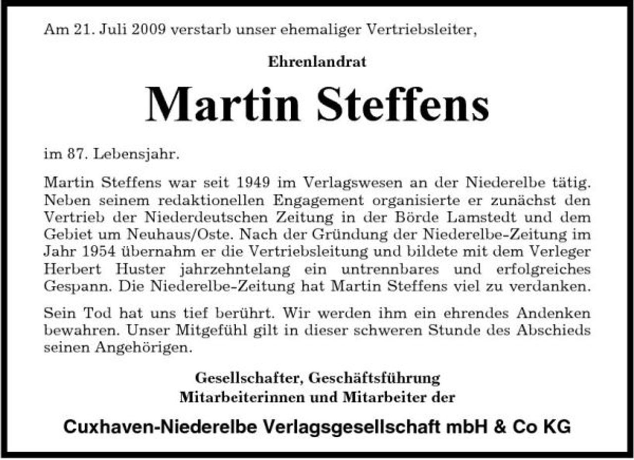 <p>Am 21. Juli 2009 verstarb unser ehemaliger Vertriebsleiter, Ehrenlandrat</p><p>Martin Steffens<br />im 87. Lebensjahr. Martin Steffens war seit 1949 im Verlagswesen an der Niederelbe tätig. Neben seinem redaktionellen Engagement organisierte er zunächst den Vertrieb der Niederdeutschen Zeitung in der Börde Lamstedt und dem Gebiet um Neuhaus/Oste. Nach der Gründung der Niederelbe-Zeitung im Jahr 1954 übernahm er die Vertriebsleitung und bildete mit dem Verleger Herbert Huster jahrzehntelang ein untrennbares und erfolgreiches Gespann. Die Niederelbe-Zeitung hat Martin Steffens viel zu verdanken. Sein Tod hat uns tief berührt. Wir werden ihm ein ehrendes Andenken bewahren. Unser Mitgefühl gilt in dieser schweren Stunde des Abschieds seinen Angehörigen. Gesellschafter, Geschäftsführung Mitarbeiterinnen und Mitarbeiter der</p><p>Cuxhaven-Niederelbe Verlagsgesellschaft mbH &amp; Co KG</p>